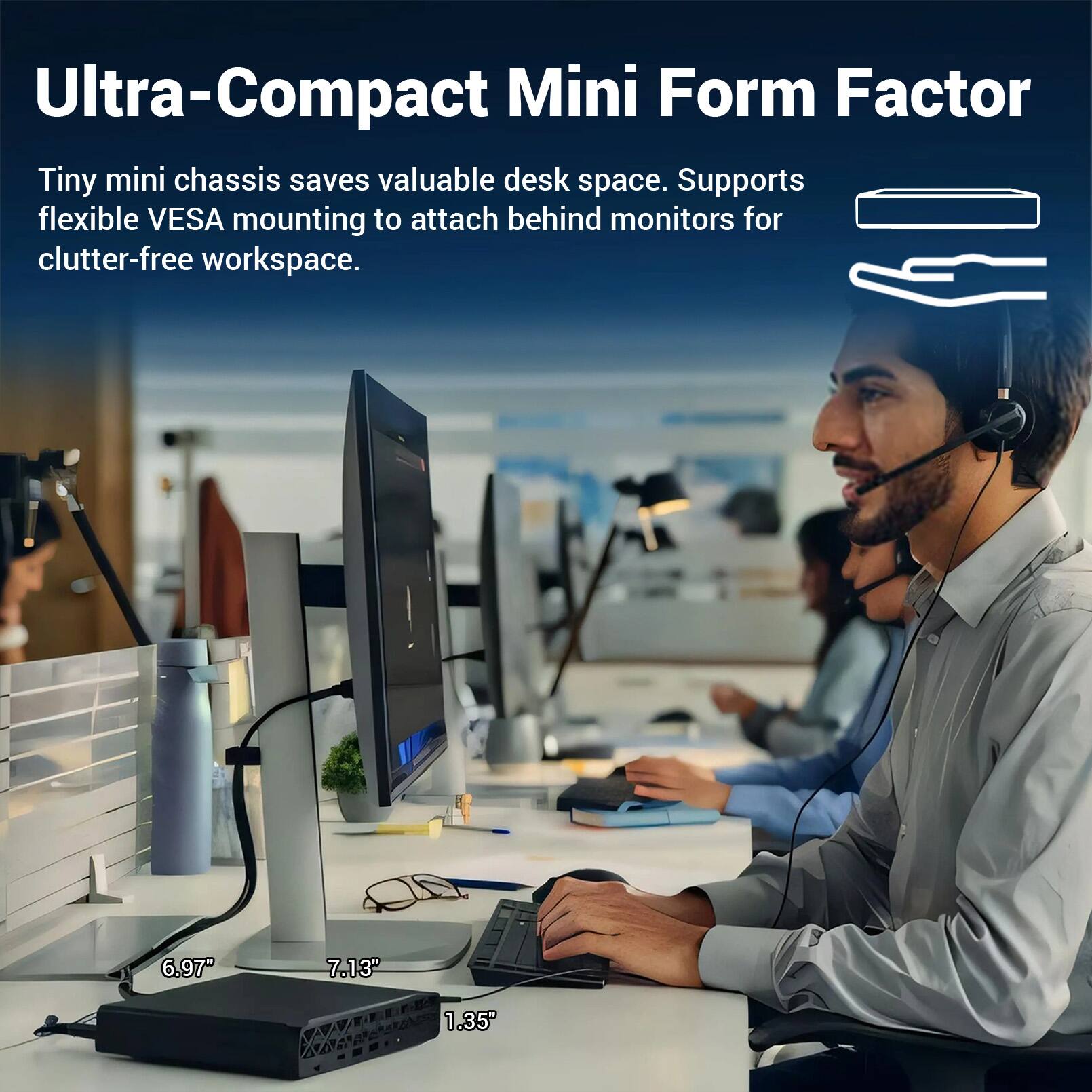 Ultra-Compact Mini Form Factor

Tiny mini chassis saves valuable desk space. Supports flexible VESA mounting to attach behind monitors for clutter-free workspace.

6.97" 7.13" 1.35"