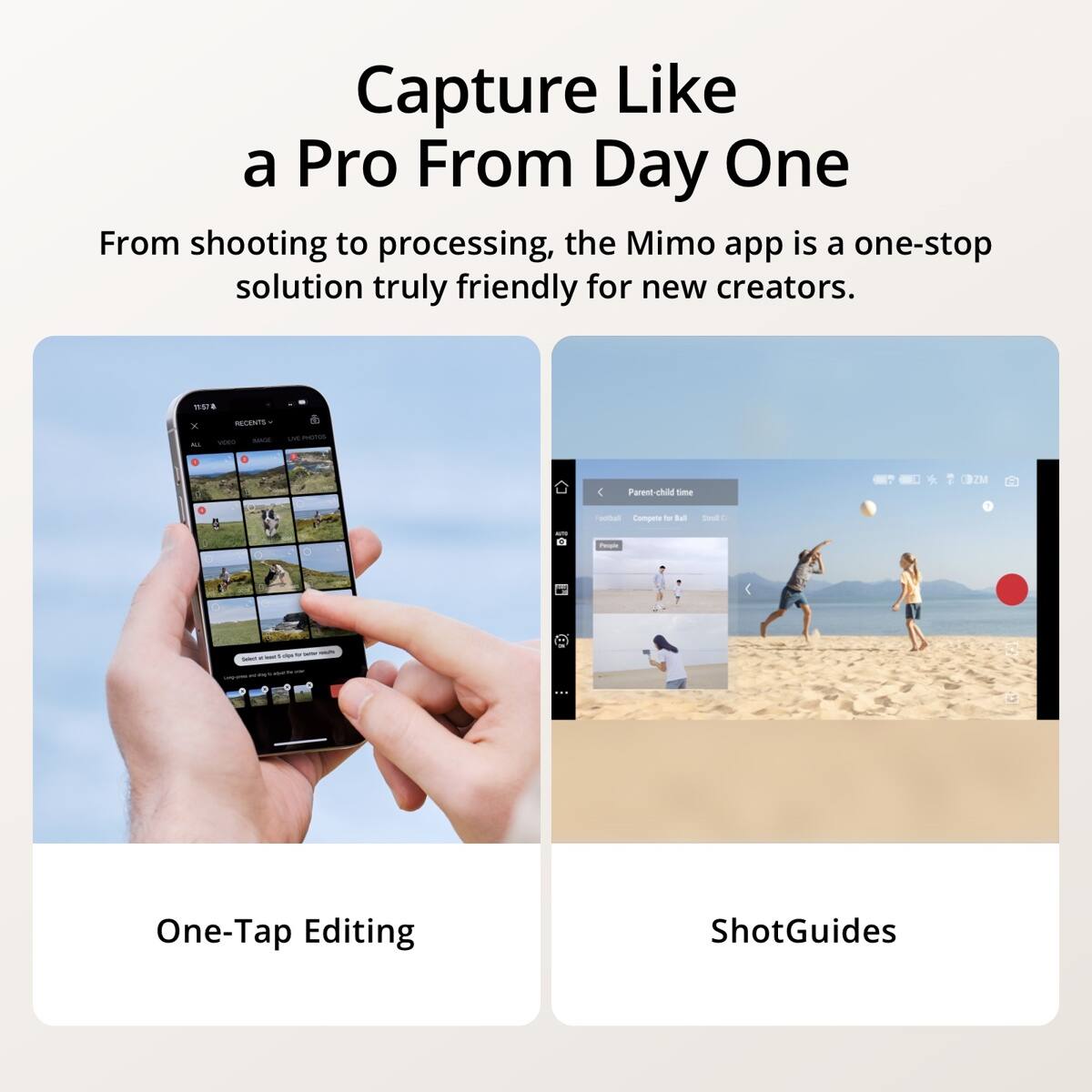 Capture Like a Pro From Day One

From shooting to processing, the Mimo app is a one-stop solution truly friendly for new creators.

11:57
X
RECENTS VIDEO MADE
2019
Parent-child time
Football Compete for Ball
Stell
People
One-Tap Editing
ShotGuides