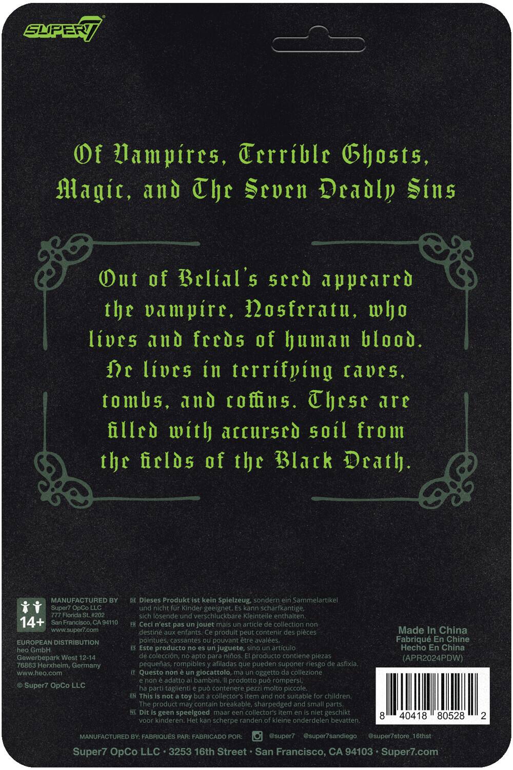Of Vampires, Terrible Ghosts, Magic, and The Seven Deadly Sins

Out of Belial's seed appeared the vampire, Nosferatu, who lives and feeds of human blood. He lives in terrifying caves, tombs, and coffins. These are filled with accursed soil from the fields of the Black Death.

---

MANUFACTURED BY: Super7 OpCo Florida SL#202  
14+  
San Francisco, CA 94110  
www.super7.com

EUROPEAN DISTRIBUTION: heo GmbH  
Gewerbepark West 12-14  
76863 Herxheim, Germany  
www.heo.com

Super7 OpCo LLC

Dieses Produkt kein Spielzeug, sondern Sammelartikel und nicht Kinder geeignet. Kann scharfkantige, sich lösende und verschluckbare Kleinteile enthalten.

Ceci n'est pas un jouet mais un article de collection destiné aux enfants. Ce produit peut contenir des pièces pointues, cassantes pouvant être avalées.

Este producto no es un juguete, sino un artículo de colección, apto para niños. El producto contiene piezas pequeñas, rompibles y afiladas que pueden suponer un riesgo de asfixia.

Questo giocattolo, oggetto di collezione, non è adatto ai bambini. Il prodotto contiene parti piccole, affilate e rotibili che possono rappresentare un pericolo di soffocamento.

---

Made in China  
Hecho en China  
(APR2024PDW)

---

MANUFACTURED BY: Super7 OpCo LLC  
3253 16th Street  
San Francisco, CA 94103  
Super7.com

---

Barcode: 8 40418 80528 2
