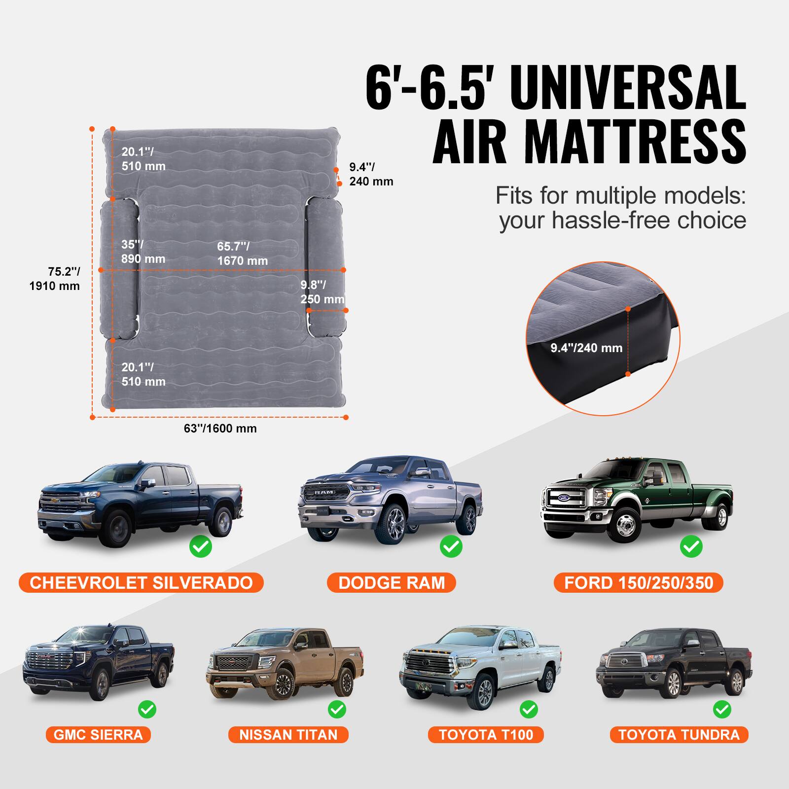 6'-6.5' UNIVERSAL AIR MATTRESS

75.2" 1910 mm
35" 890 mm
65.7" 1670 mm
9.4" 240 mm
9.8" 250 mm
63" 1600 mm

Fits for multiple models: your hassle-free choice

CHEEVOLET SILVERADO
DODGE RAM
FORD 150/250/350
GMC SIERRA
NISSAN TITAN
TOYOTA T100
TOYOTA TUNDRA