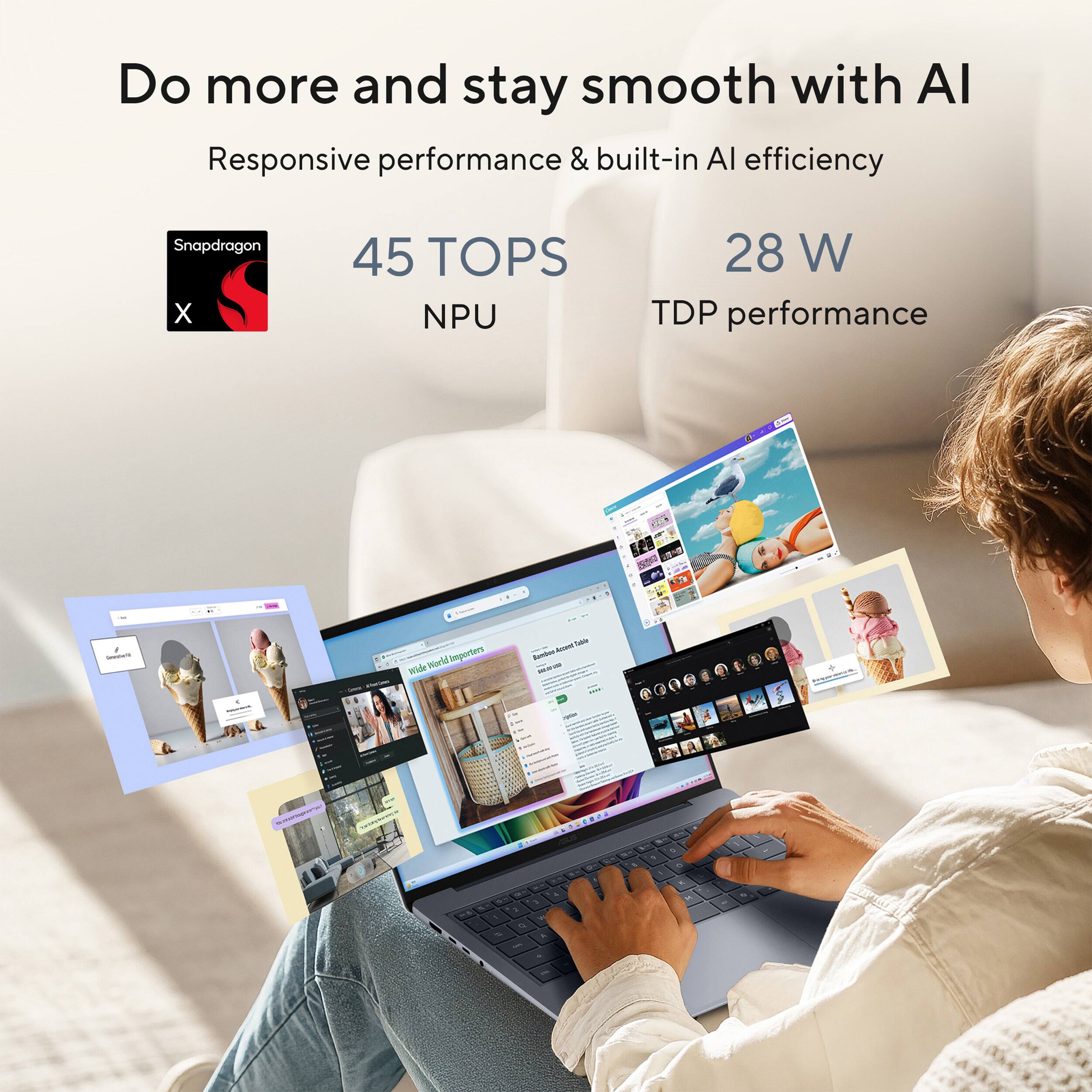 Do more and stay smooth with AI  
Responsive performance & built-in AI efficiency  
Snapdragon X  
45 TOPS NPU  
28 W TDP performance