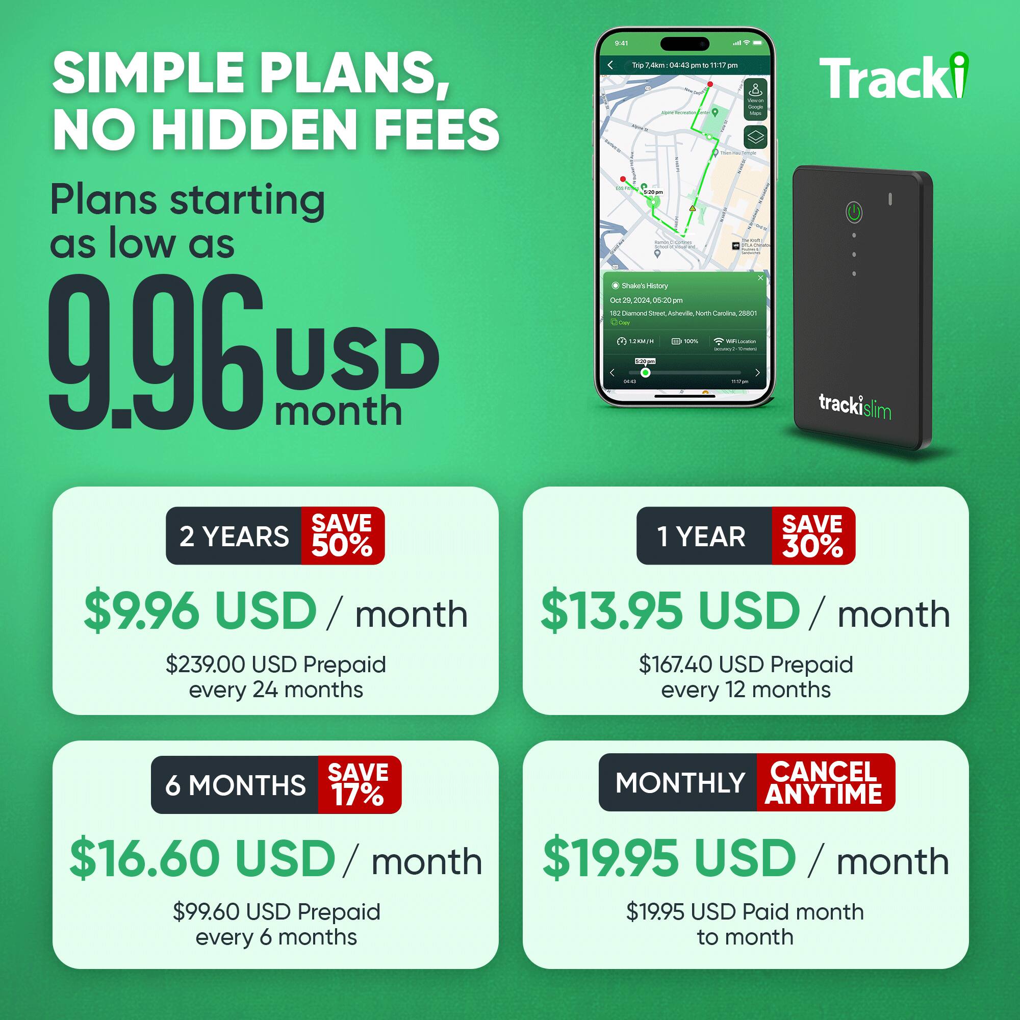 9:41 Trip 7.4km: 04:43pm - 11:17pm  
SIMPLE PLANS, NO HIDDEN FEES  
Plans starting as low as $9.96 USD/month  
Tracki loge fore 10/X  
Natural Shake's History  
Oct 2024, 05:20pm  
55% Diamond Street, Rabeville, North Carolina 26801  
Dow 12KM  
100% RALIGRA unavy2  
Simply  
9.96 month USD - my trackislim  
SAVE SAVE 2 YEARS 50% 1 YEAR 30%  
$9.96 USD/month $13.95 USD/month  
$239.00 USD Prepaid every 24 months  
$167.40 USD Prepaid every 12 months  
SAVE CANCEL 6 MONTHS MONTHLY 17% ANYTIME  
$16.60 USD/month $19.95 USD/month  
$99.60 USD Prepaid every 6 months  
$19.95 USD Paid month