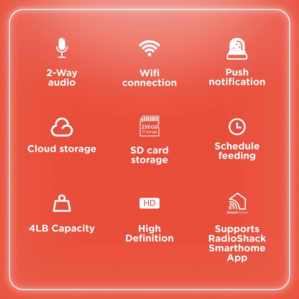2-Way audio  
Wifi connection  
Push notification  
Cloud storage  
256GB SD card storage  
Schedule feeding  
4LB Capacity  
High Definition  
Supports RadioShack SmartHome App