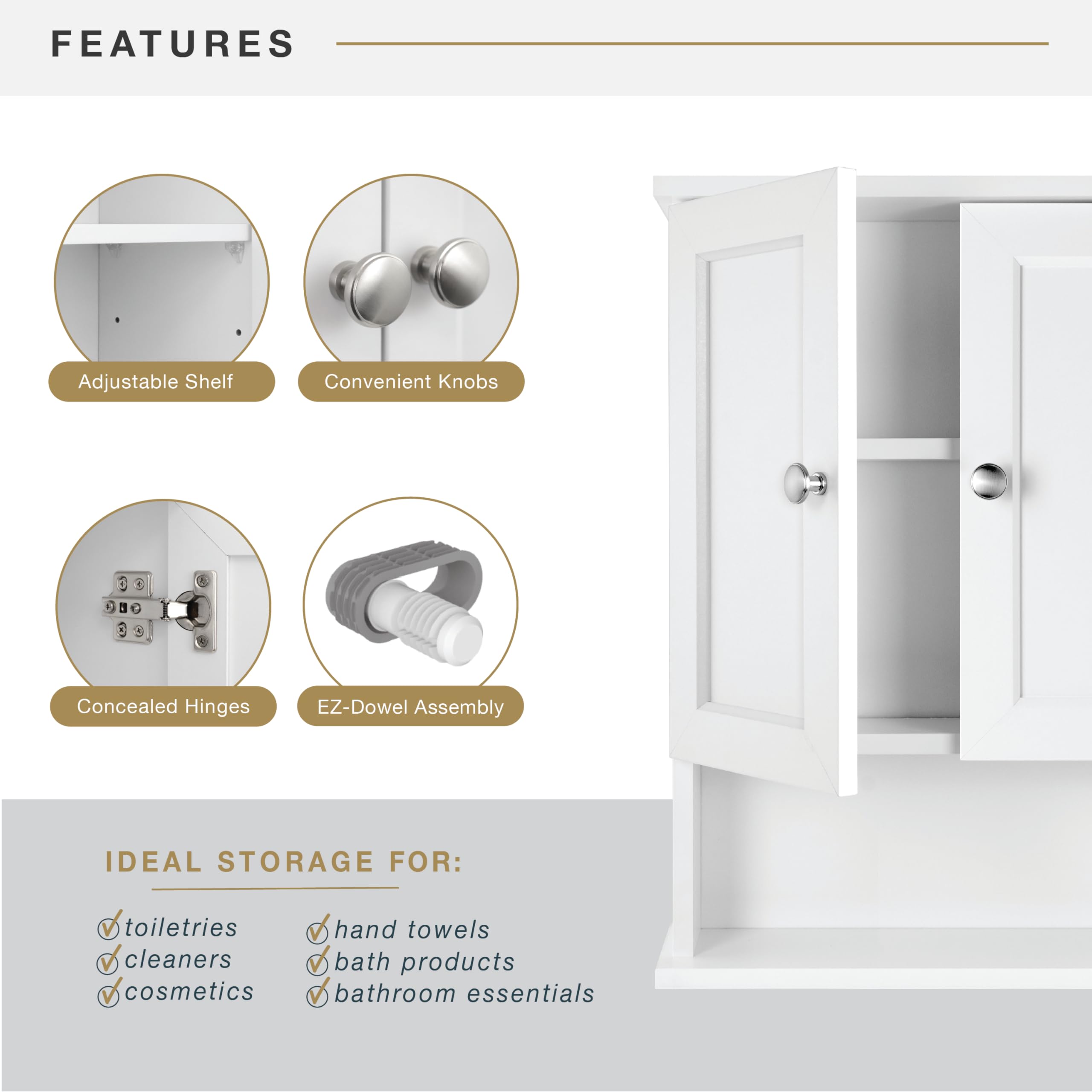 **FEATURES**

- Adjustable Shelf
- Convenient Knobs
- Concealed Hinges
- EZ-Dowel Assembly

**IDEAL STORAGE FOR:**

- toiletries
- cleaners
- cosmetics
- hand towels
- bath products
- bathroom essentials