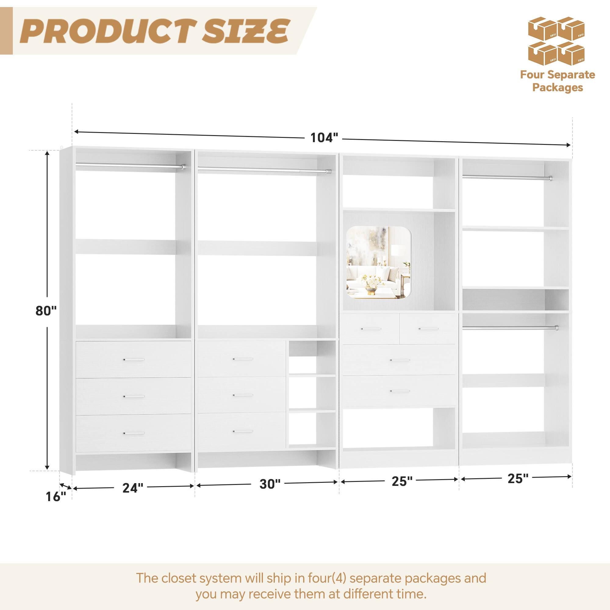 PRODUCT SIZE

Four Separate Packages

104" 80" 16" 24" 30" 25" 25"

The closet system will ship in four(4) separate packages and you may receive them at different time.