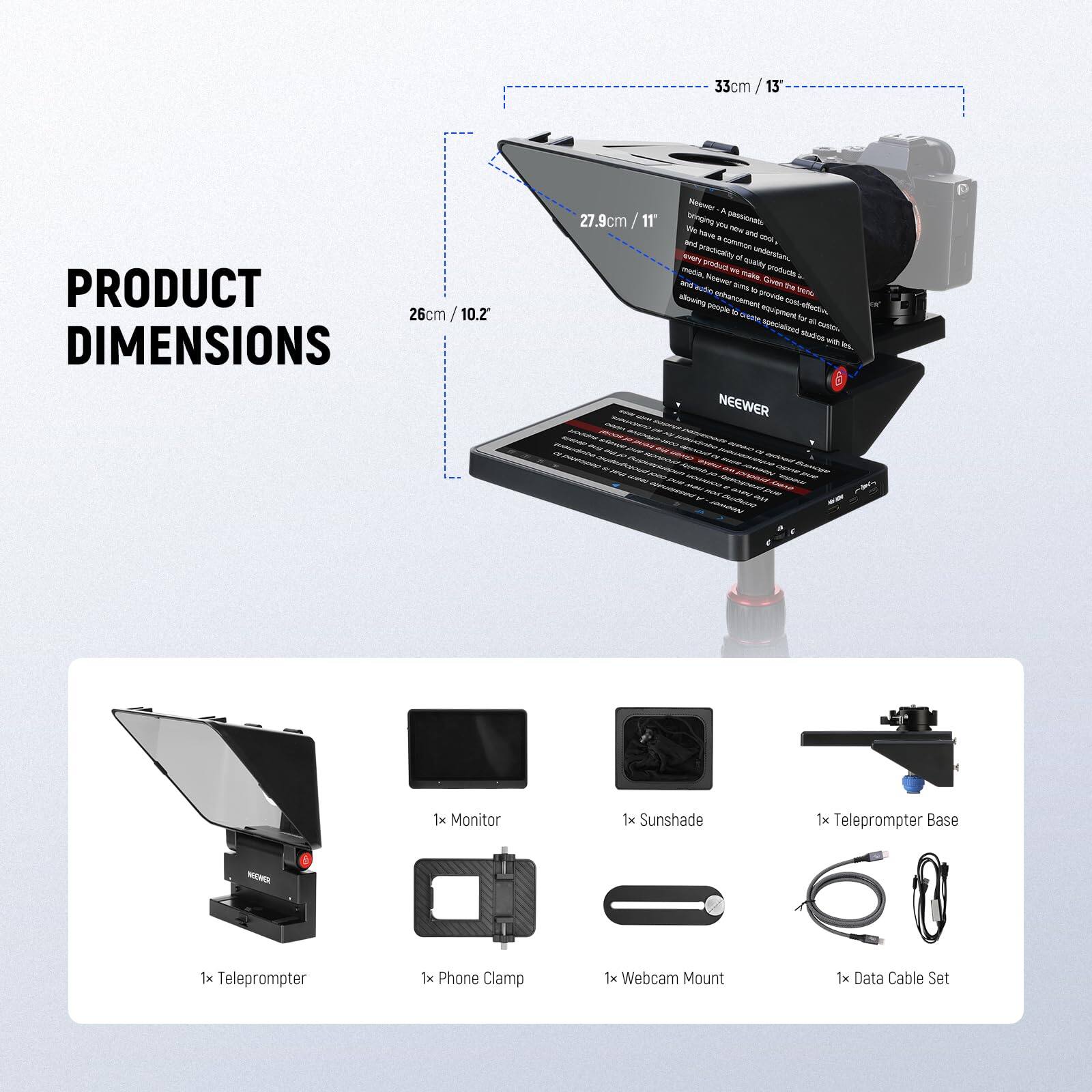 33cm / 13"  
PRODUCT DIMENSIONS  
26cm / 10.2"  
27.9cm / 11"  

- 1x Monitor  
- 1x Sunshade  
- 1x Teleprompter Base  
- 1x Teleprompter  
- 1x Phone Clamp  
- 1x Webcam Mount  
- 1x Data Cable Set