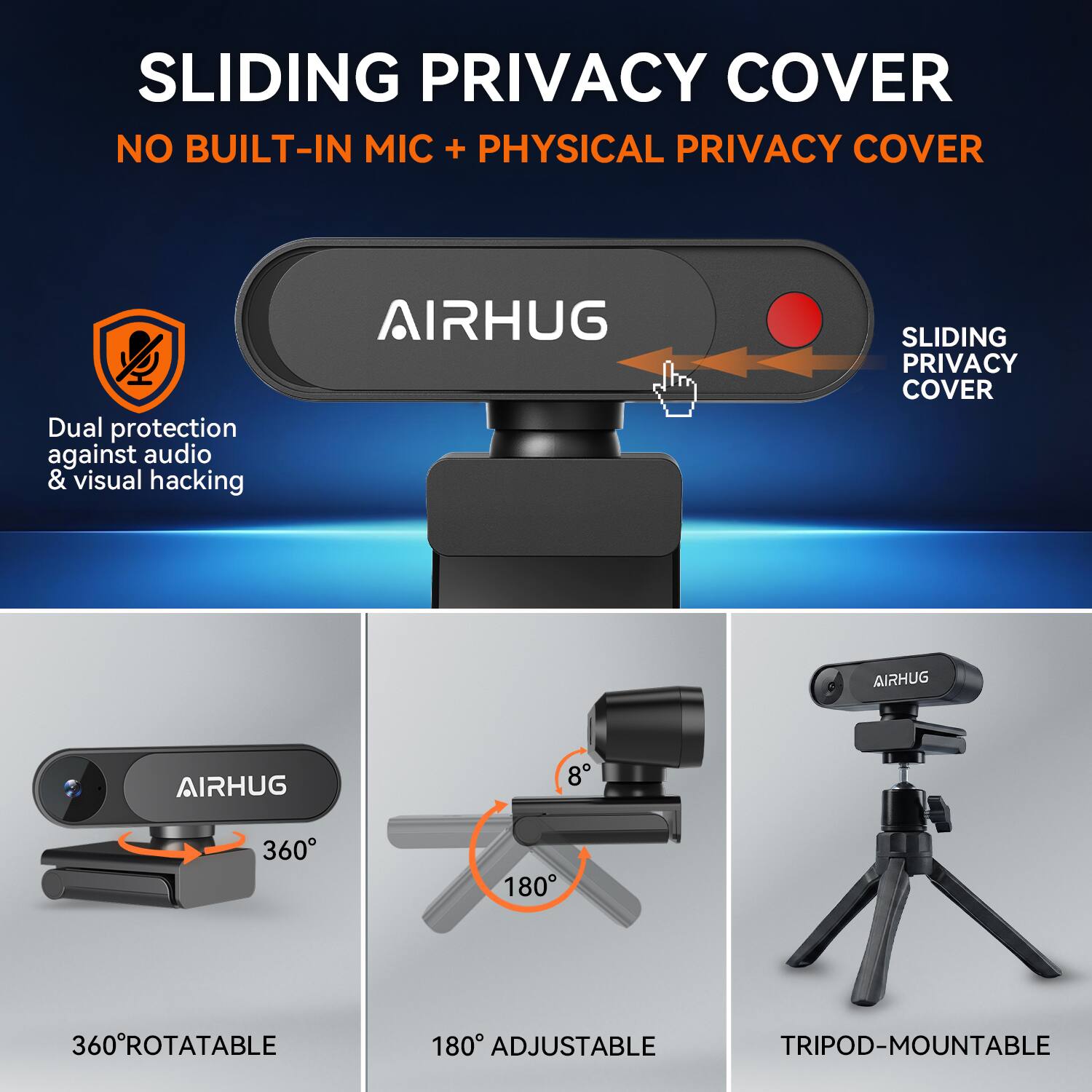 SLIDING PRIVACY COVER  
NO BUILT-IN MIC + PHYSICAL PRIVACY COVER  

Dual protection against audio & visual hacking  

AIRHUG  
SLIDING PRIVACY COVER  

AIRHUG  
360° ROTATABLE  
180° ADJUSTABLE  
TRIPOD-MOUNTABLE