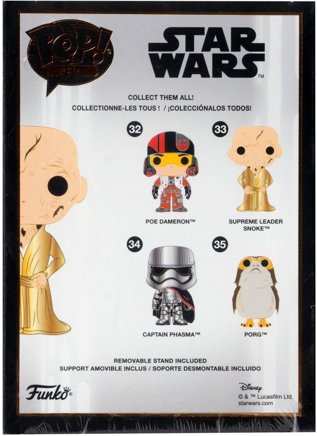 POP! STAR WARS TM COLLECT THEM ALL! COLLECTIONNE-LES TOUS TOUS ! /COLECCINALOS TODOS! 32 33 POE DAMERON TM SUPREME LEADER SNOKET TM 34 35 CAPTAIN PHASMAM PORG M REMOVABLE STAND INCLUDED SUPPORT AMOVIBLE INCLUS / SOPORTE DESMONTABLE INCLUIDO Funko Disney  & TM Lucasfilm Ltd. starwars.com