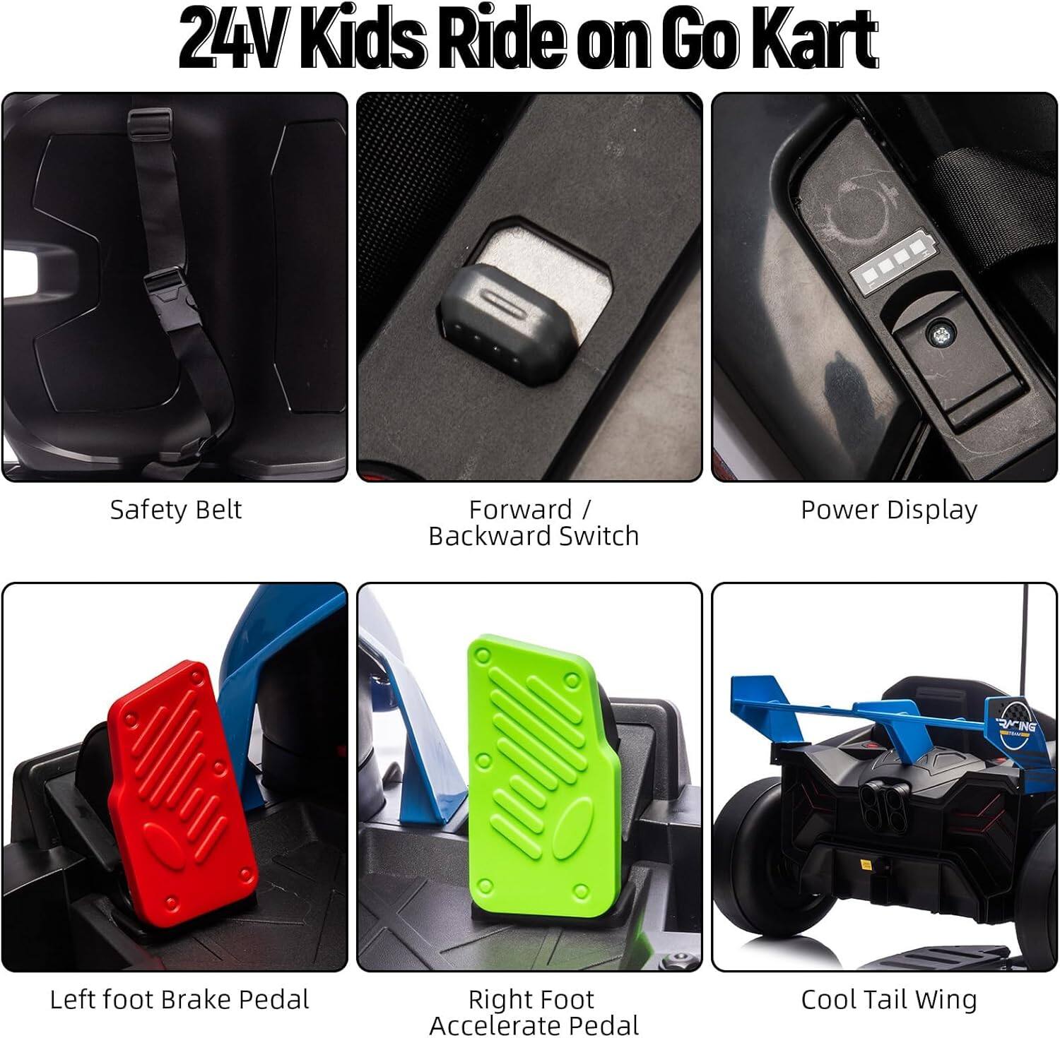24V Kids Ride on Go Kart

- Safety Belt
- Forward / Backward Switch
- Power Display
- Left foot Brake Pedal
- Right Foot Accelerate Pedal
- Cool Tail Wing