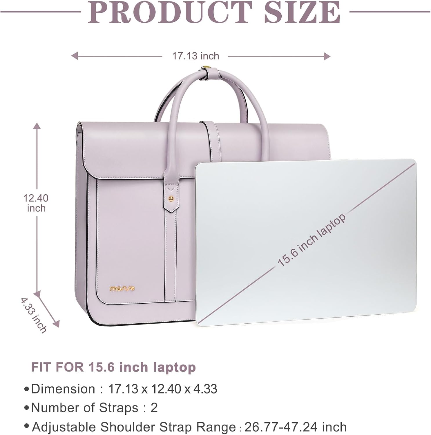 PRODUCT SIZE  
17.13 inch x 12.40 inch x 4.33 inch  

FIT FOR 15.6 inch laptop  
- Dimension: 17.13 x 12.40 x 4.33  
- Number of Straps: 2  
- Adjustable Shoulder Strap Range: 26.77-47.24 inch