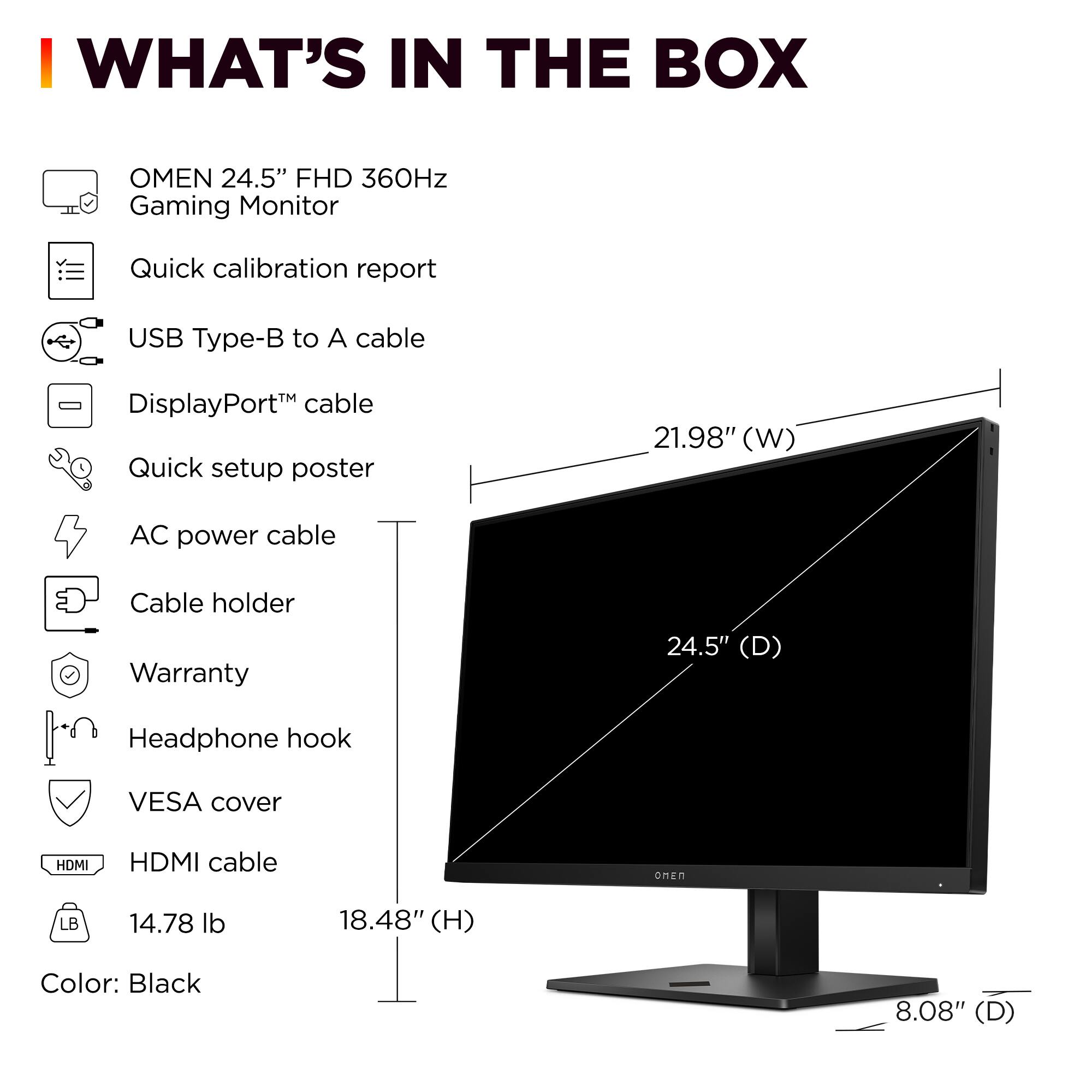 I WHAT'S IN THE BOX OMEN 24.5" FHD 360Hz Gaming Monitor Quick calibration report USB Type-B to A cable DisplayPort cable Quick setup poster 21.98" (W) AC power cable Cable holder Warranty 24.5" (D) Headphone hook VESA cover HDMI cable 14.78 lb 18.48" (H) Color: Black 8.08" (D)