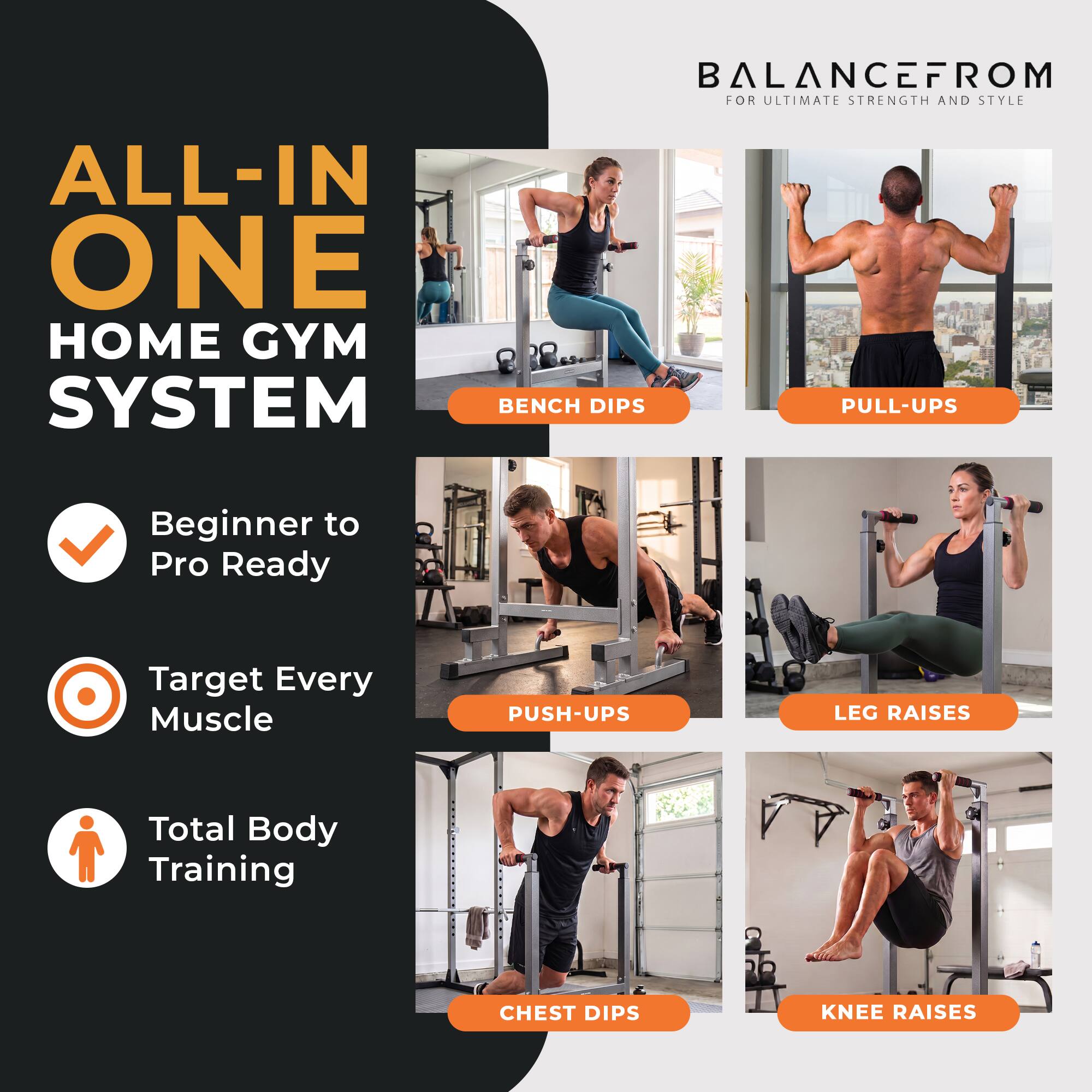 BALANCEFROM FOR ULTIMATE STRENGTH AND STYLE

ALL-IN ONE HOME GYM SYSTEM

BENCH DIPS
PULL-UPS
Beginner to Pro Ready
Target Every Muscle
PUSH-UPS
LEG RAISES
Total Body Training
CHEST DIPS
KNEE RAISES