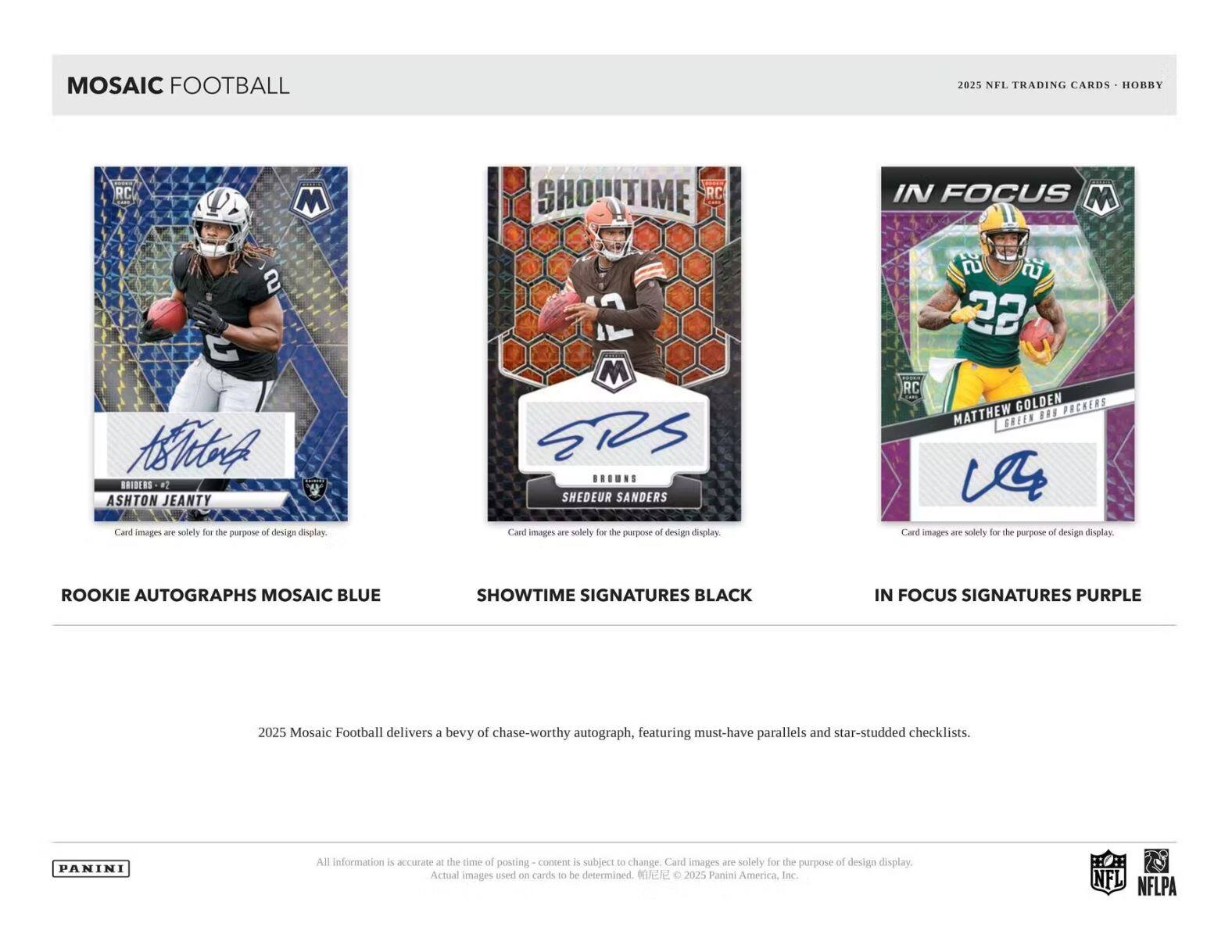 MOSAIC FOOTBALL

2025 NFL TRADING CARDS - HOBBY

ROOKIE AUTOGRAPHS MOSAIC BLUE
- ASHTON JEANTY
  Card images are solely for the purpose of design display.

SHOWTIME SIGNATURES BLACK
- SHEDEUR SANDERS
  Card images are solely for the purpose of design display.

IN FOCUS SIGNATURES PURPLE
- MATTHEW GOLDEN
  Card images are solely for the purpose of design display.

2025 Mosaic Football delivers a bevy of chase-worthy autograph, featuring must-have parallels and star-studded checklists.

All information is accurate - the time of posting content is subject to change. Card images are solely for the purpose of design display. Actual images used on cards to be determined. © 2025 Panini America, Inc.

PANINI

NFL NFLPA