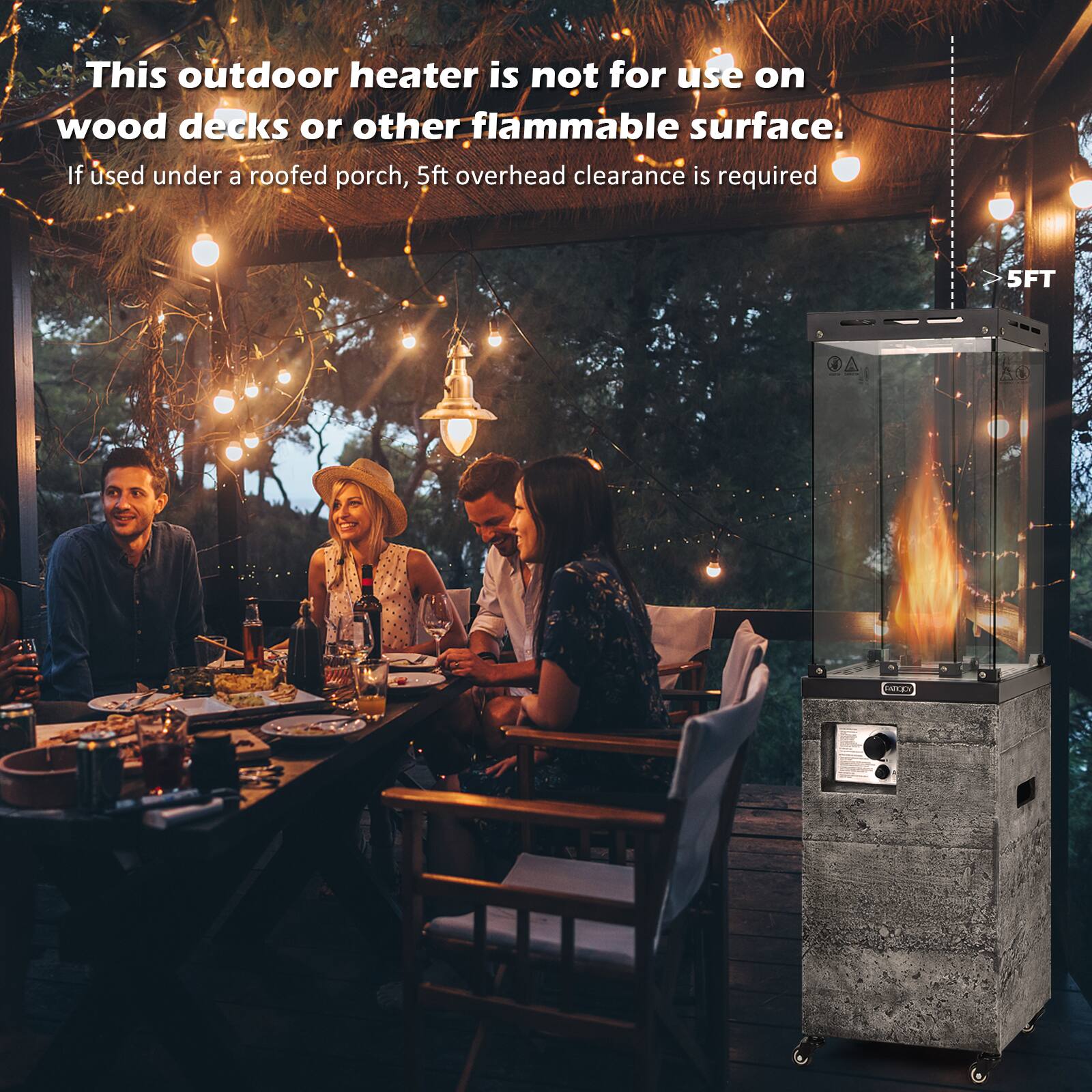 This outdoor heater is not for use on wood decks or other flammable surface. If used under a roofed porch, 5ft overhead clearance is required.
