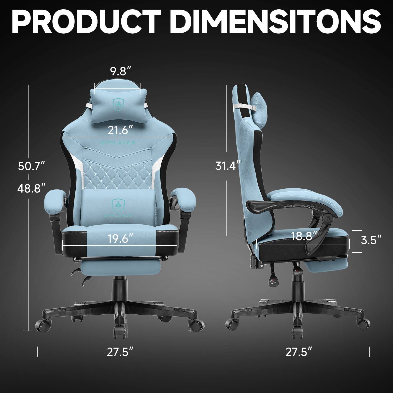 PRODUCT DIMENSIONS

GTPLAYER  
- Height: 50.7"  
- Width: 48.8"  
- Depth: 27.5"  
- Seat Height: 19.6"  
- Back Height: 21.6"  
- Headrest Height: 9.8"  

STPLAYER  
- Height: 31.4"  
- Width: 18.8"  
- Depth: 27.5"  
- Seat Height: 3.5"