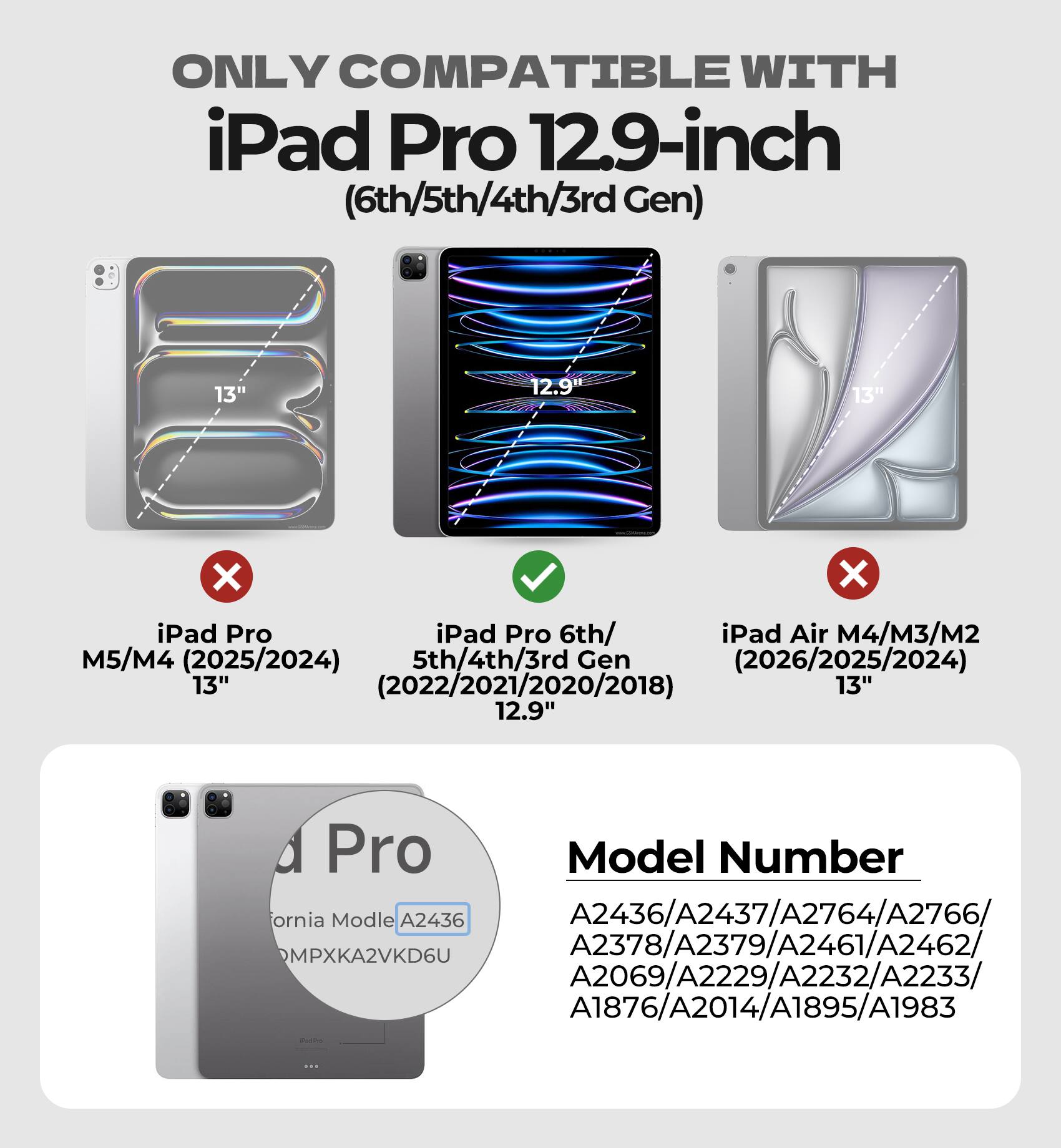 ONLY COMPATIBLE WITH iPad Pro 12.9-inch (6th/5th/4th/3rd Gen) 13" 12.9 13" X X iPad Pro iPad Pro 6th/ iPad Air M4/M3/M2 M5/M4 (2025/2024) 5th/4th/3rd Gen (2026/2025/2024) 13" (2022/2021/2020/2018) 13" 12.9" Pro Model Number ornia Model A2436 A2436/A2437/A2764/A2766/ A2437 MPXKA2VKD6U A2378/A2379/A2461/A2462/ A2069/A2229/A2232/A2233/ A1876/A2014/A1895/A1983