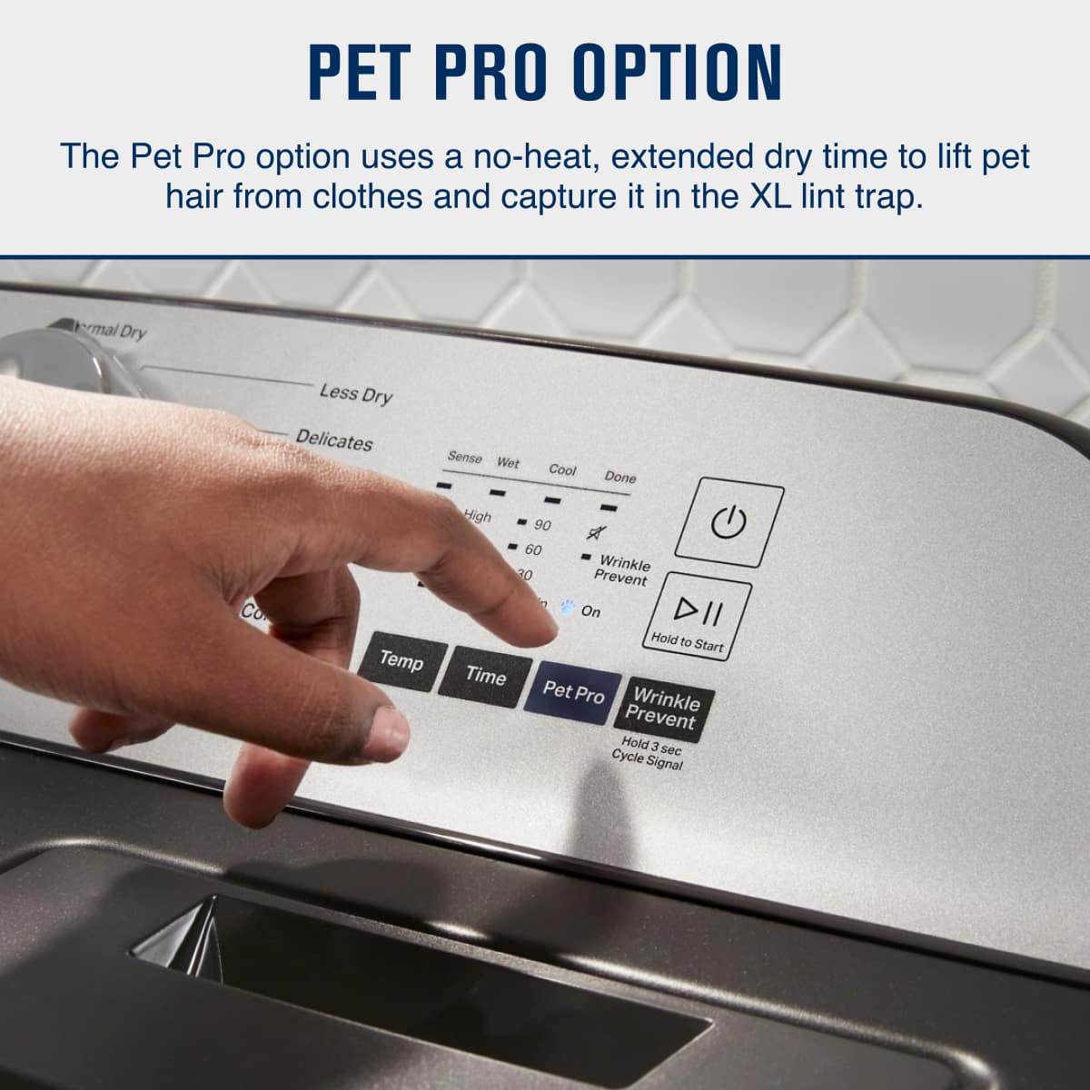 PET PRO OPTION
The Pet Pro option uses a no-heat, extended dry time to lift pet hair from clothes and capture it in the XL lint trap.
- Thermal Dry
- Less Dry
- Delicates
- Sense
- Wet
- Cool
- Done
- Temp
- Time
- Pet Pro
- Wrinkle Prevent
- Hold 3 sec
- Cycle Signal
- Wrinkle Prevent On
- Hold to Start