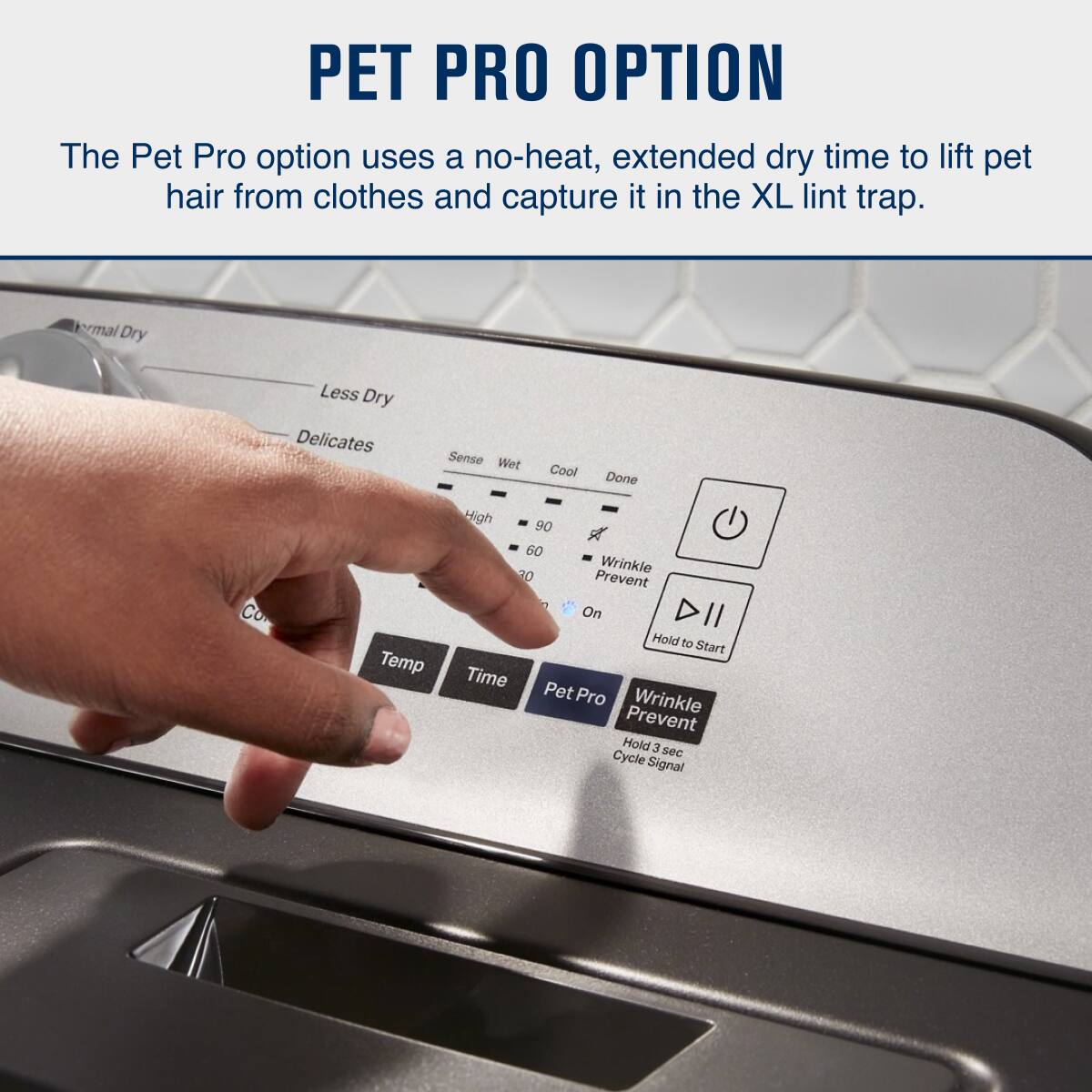 PET PRO OPTION

The Pet Pro option uses a no-heat, extended dry time to lift pet hair from clothes and capture it in the XL lint trap.

- Thermal Dry
- Less Dry
- Delicates
- Sense
- Wet
- Cool
- Done
- Temp
- Time
- Pet Pro
- Wrinkle Prevent
  - Hold 3 sec
  - Cycle Signal
- Wrinkle Prevent On
- Hold to Start