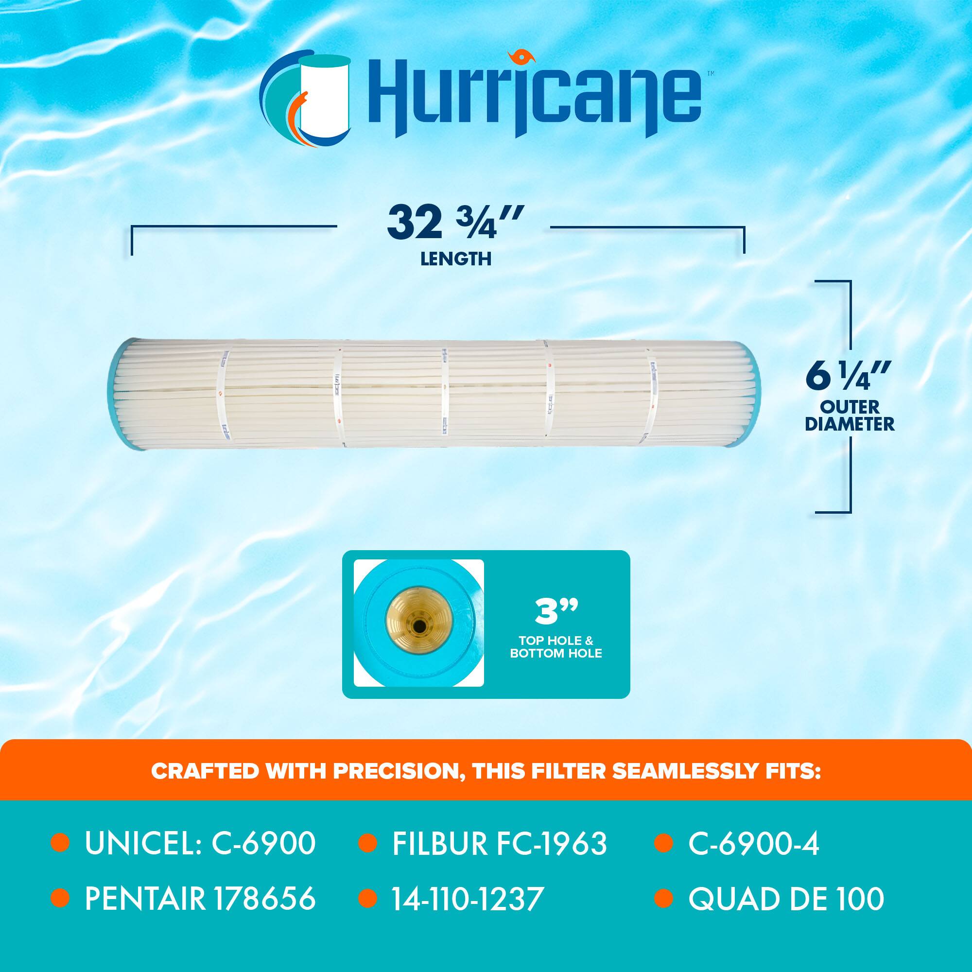Hurricane

32 3/4" LENGTH  
6 1/4" OUTER DIAMETER  
3" TOP HOLE & BOTTOM HOLE

CRAFTED WITH PRECISION, THIS FILTER SEAMLESSLY FITS:

- UNICEL: C-6900
- PENTAIR 178656
- FILBUR FC-1963
- 14-110-1237
- C-6900-4
- QUAD DE 100