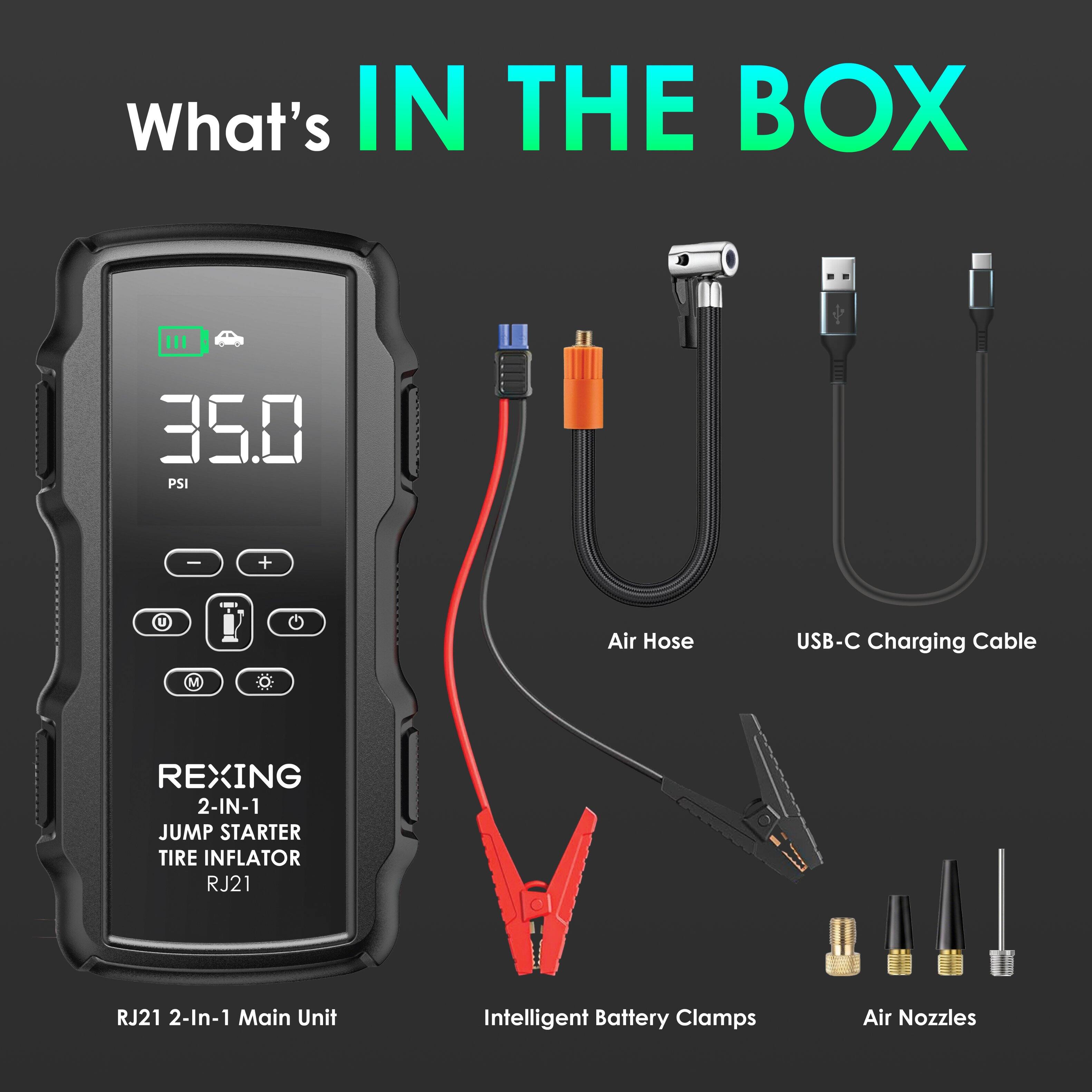 What's IN THE BOX

- 35.0 PSI
- U Air Hose
- USB-C Charging Cable
- M REXING 2-IN-1 JUMP STARTER TIRE INFLATOR RJ21
- RJ21 2-In-1 Main Unit
- Intelligent Battery Clamps
- Air Nozzles