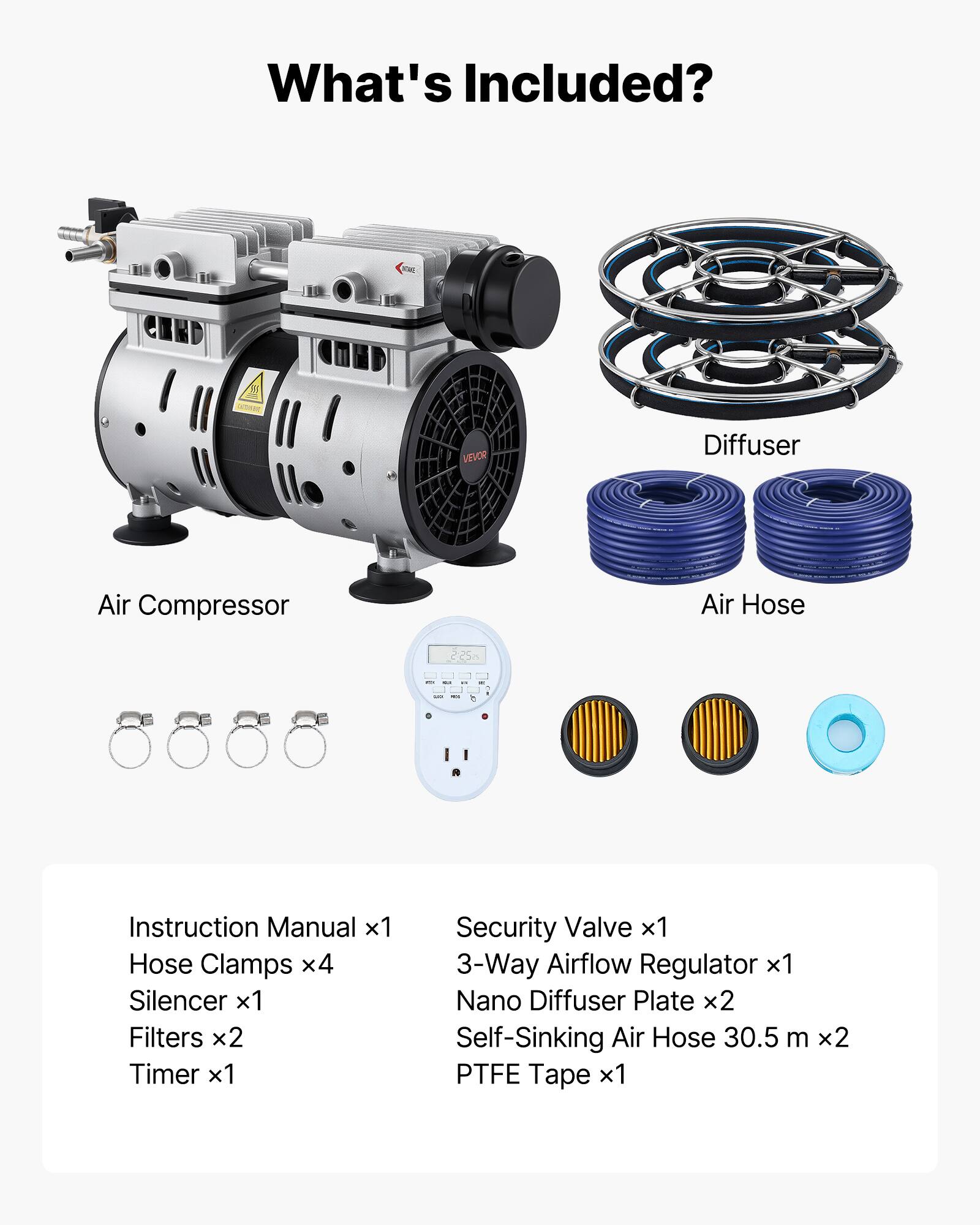What's Included?

ONE VEVOR Diffuser
Air Compressor
Air Hose

Instruction Manual x1
Hose Clamps x4
Silencer x1
Filters x2
Timer x1
Security Valve x1
3-Way Airflow Regulator x1
Nano Diffuser Plate x2
Self-Sinking Air Hose 30.5 m x2
PTFE Tape x1