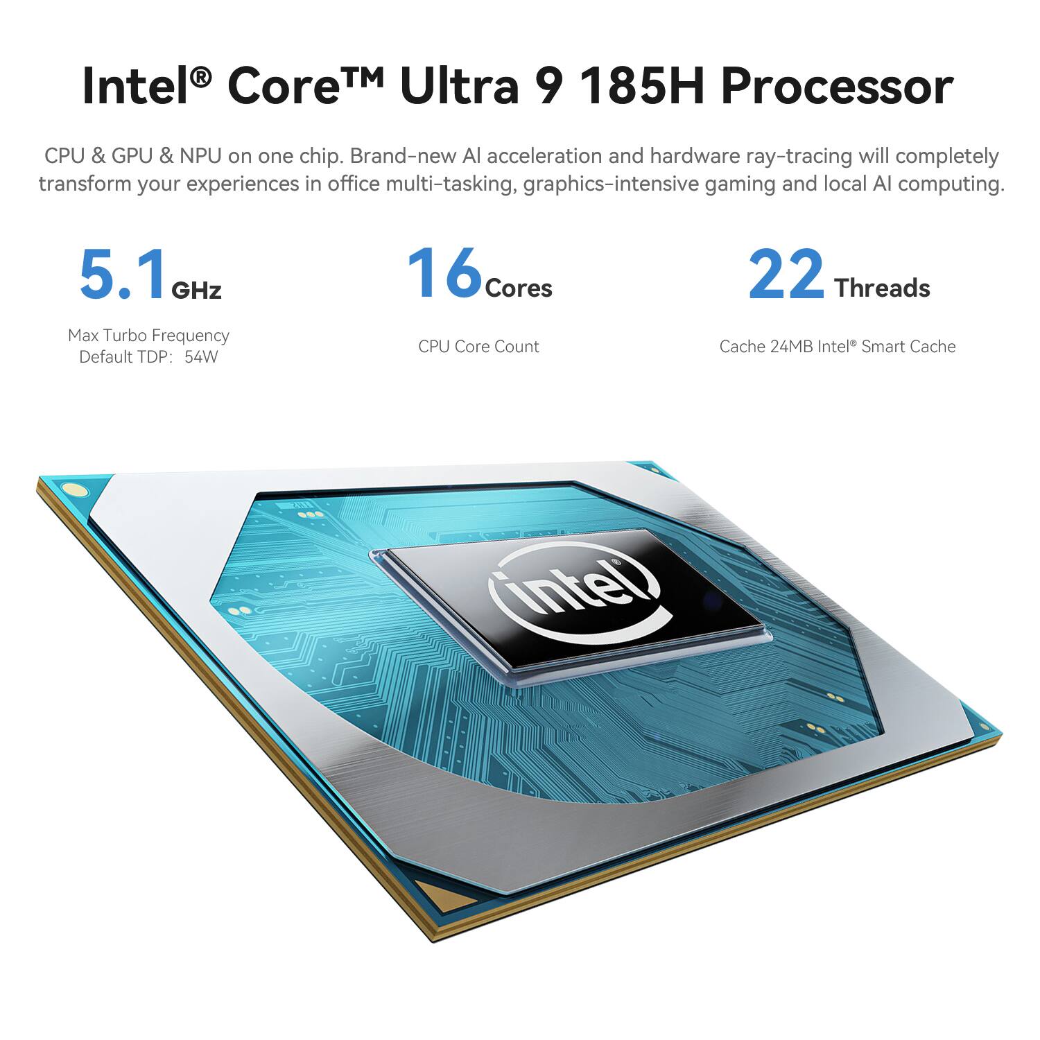 Intel® Core™ Ultra 9 185H Processor

CPU & GPU & NPU on one chip. Brand-new AI acceleration and hardware ray-tracing will completely transform your experiences in office multi-tasking, graphics-intensive gaming and local AI computing.

5.1 GHz Max Turbo Frequency
Default TDP: 54W

16 Cores CPU Core Count
22 Threads

Cache 24MB Intel® Smart Cache