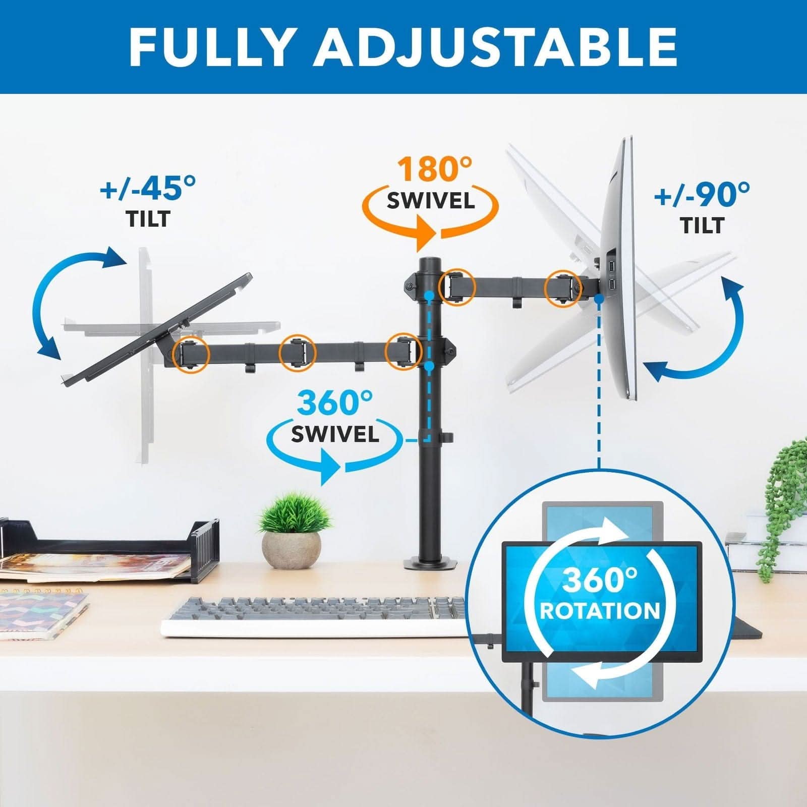 FULLY ADJUSTABLE  
+/-45° TILT  
180° SWIVEL  
+/-90° TILT  
360° SWIVEL  
360° ROTATION