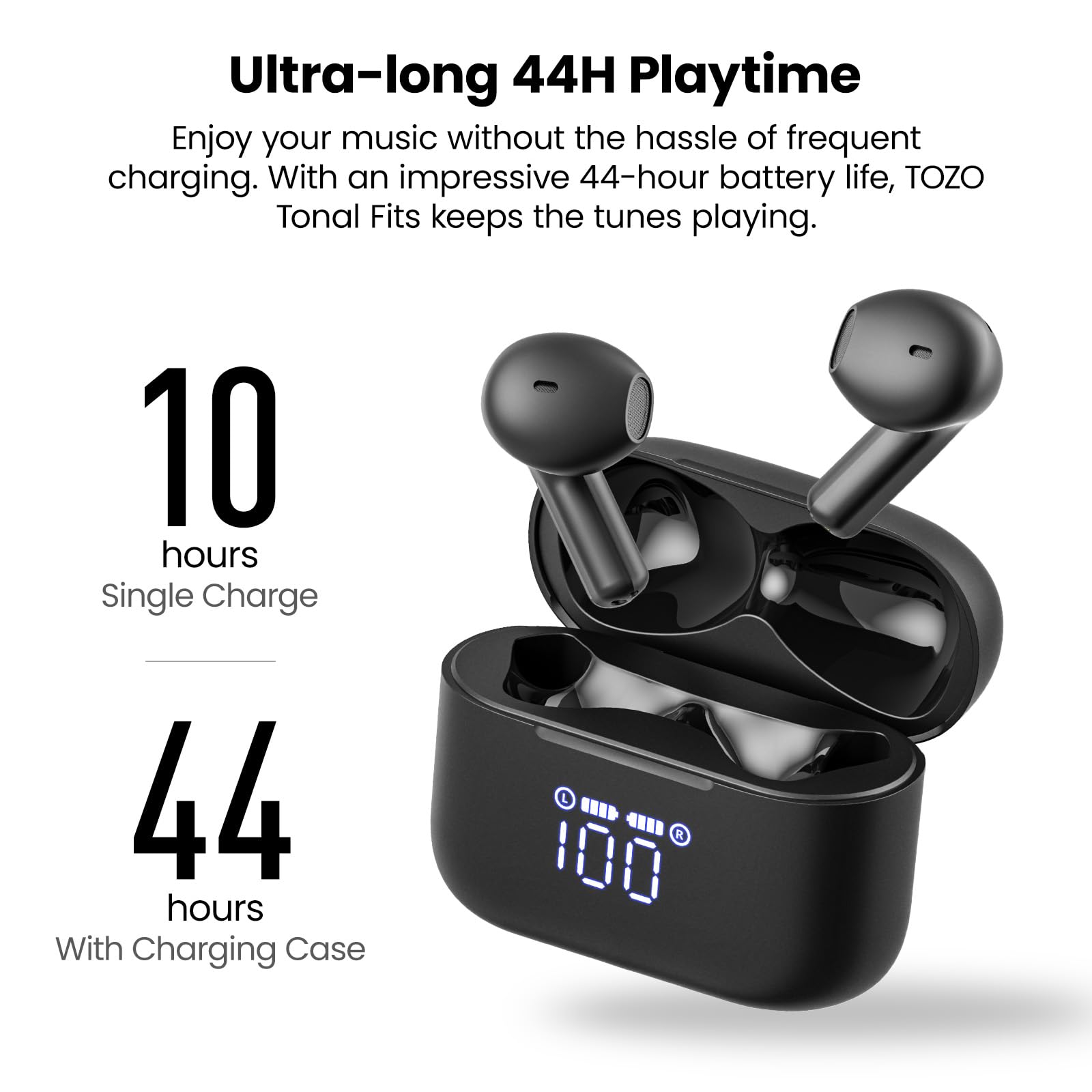 Ultra-long 44H Playtime
Enjoy your music without the hassle of frequent charging. With an impressive 44-hour battery life, TOZO Tonal Fits keeps the tunes playing.

10 hours Single Charge
44 hours With Charging Case

L " 4111 R 100