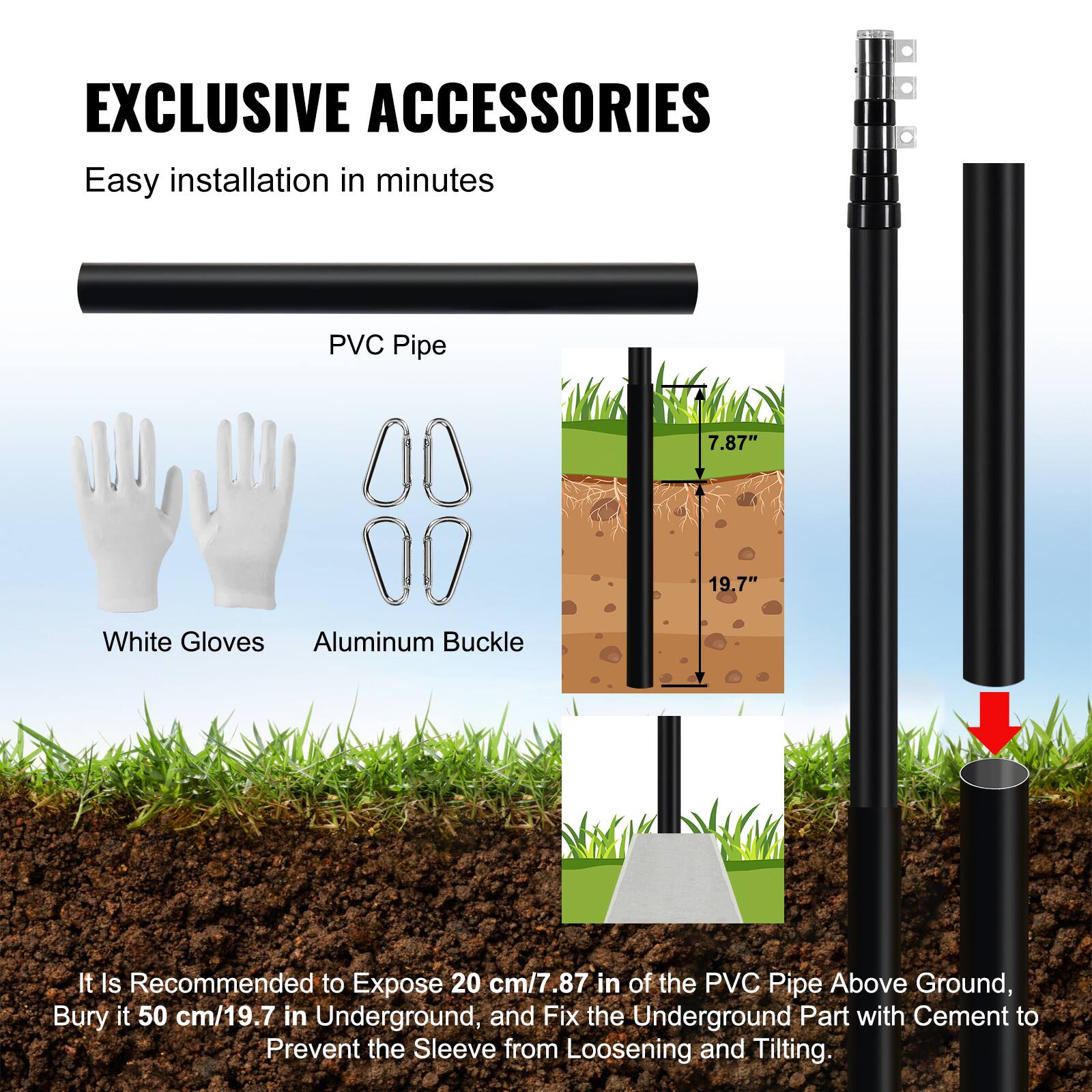 EXCLUSIVE ACCESSORIES

Easy installation in minutes

- PVC Pipe
- White Gloves
- Aluminum Buckle

It is recommended to expose 20 cm/7.87" of the PVC pipe above ground, bury it 50 cm/19.7" underground, and fix the underground part with cement to prevent the sleeve from loosening and tilting.