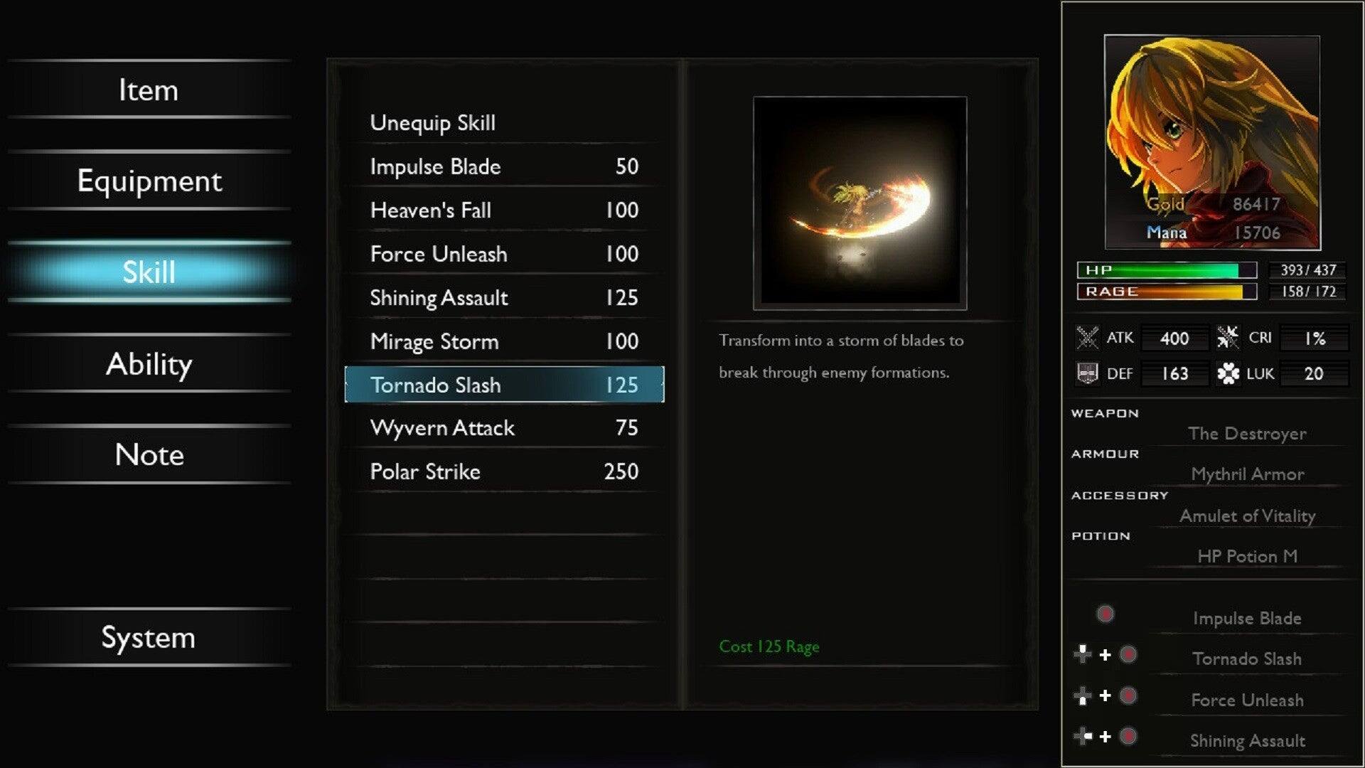 - Item
- Equipment
- Skill
- Ability
- Unequip Skill
- Impulse Blade 50
- Heaven's Fall 100
- Force Unleash 100
- Shining Assault 125
- Mirage Storm 100
- Tornado Slash 125
- Transform into a storm of blades to break through enemy formations.
- Gold 86417
- Mana 15706
- HP 393/437
- RAGE 158/172
- ATK 400
- DEF 163
- CRI 1%
- LUK 20
- Note
- Wyvern Attack 75
- Polar Strike 250
- WEAPON The Destroyer
- ARMOUR Mythril Armor
- ACCESSORY Amulet of Vitality
- POTION HP Potion M
- System
- Cost 125 Rage
- Impulse Blade + Tornado Slash + Force Unleash + Shining Assault