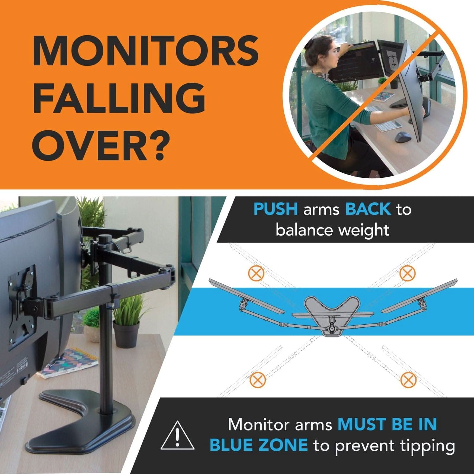MONITORS FALLING OVER?

PUSH arms BACK to balance weight

Monitor arms MUST BE IN BLUE ZONE to prevent tipping