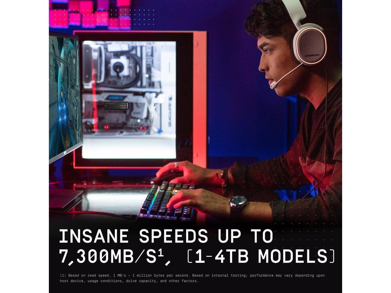 INSANE SPEEDS UP TO 7,300MB/S1, [1-4TB MODELS]

[1] Based on read speed. 1 MB/s = 1 million bytes per second. Based on internal testing; performance may vary depending upon host device, usage conditions, drive capacity, and other factors.