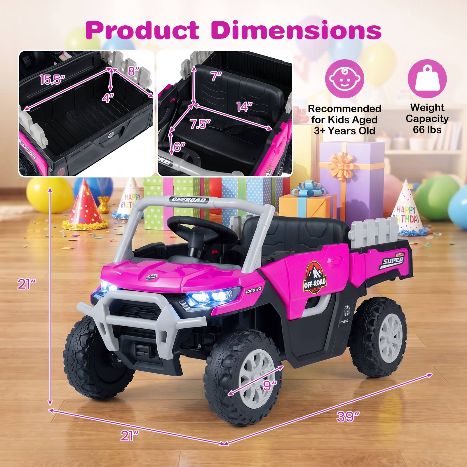 Product Dimensions
15.5" x 4" x 8"
7" x 7.5" x 6"
14"
Recommended Weight for Kids Aged 3+ Years Old 66 lbs
HAPPY BIRTHDAY
OFFROAD
OFF-ROAD
CAR SUPER
21" x 9" x 21" x 39"