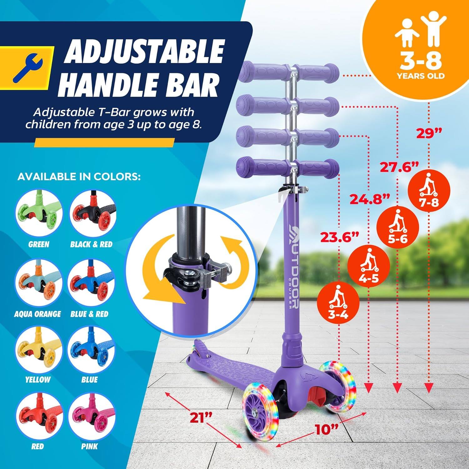 **ADJUSTABLE HANDLE BAR**

Adjustable T-Bar grows with children from age 3 up to age 8.

**AVAILABLE IN COLORS:**
- GREEN
- BLACK & RED
- AQUA ORANGE
- BLUE & RED
- YELLOW
- BLUE
- RED
- PINK

**3-8 YEARS OLD**

- 29" (7-8)
- 27.6" (5-6)
- 24.8" (4-5)
- 23.6" (3-4)

**21"**  
**10"**