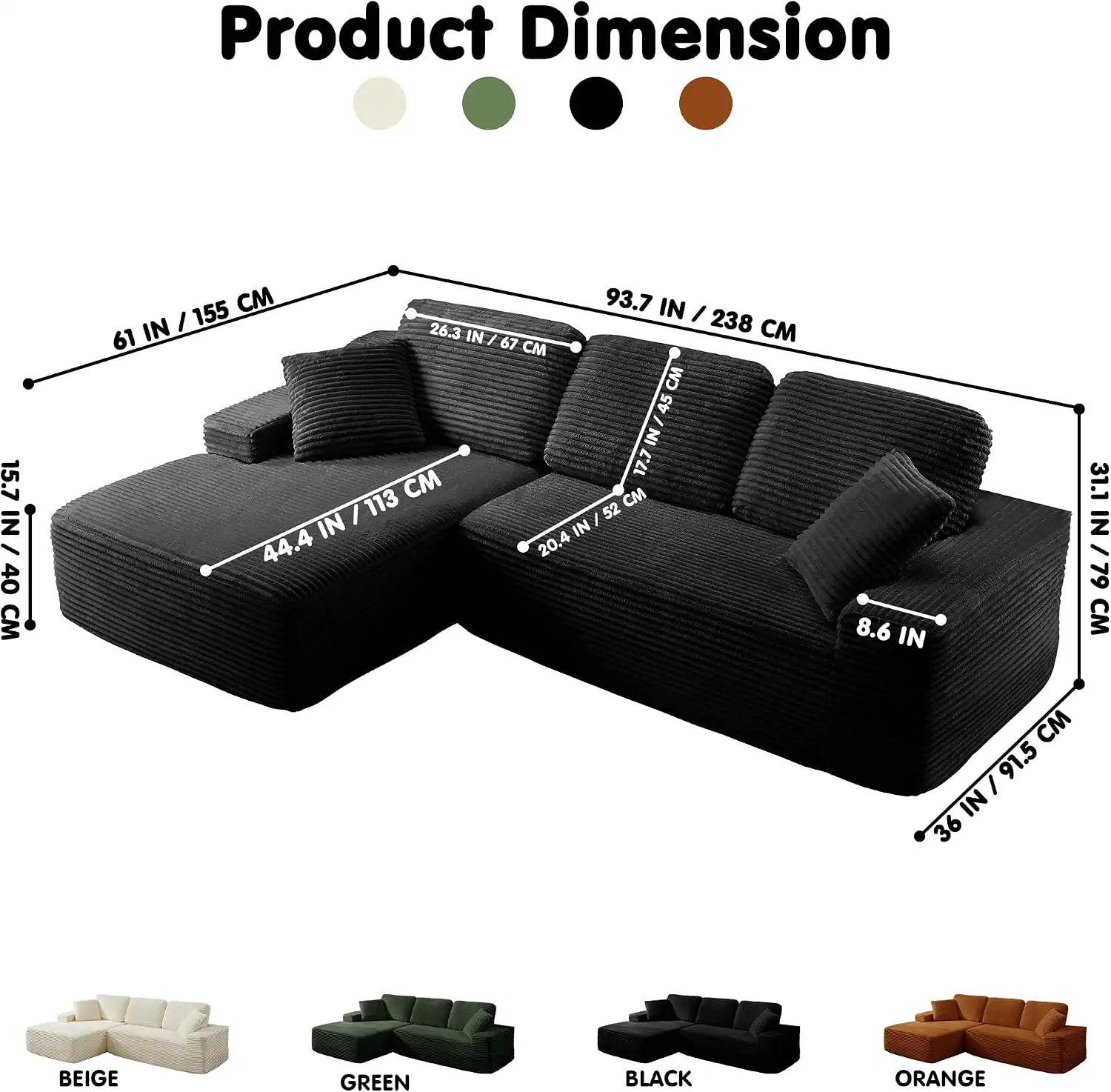 Product Dimension

15.7 IN / 40 CM

61 IN / 155 CM

44.4 IN / 113 CM

93.7 IN / 238 CM

26.3 IN / 67 CM

52 IN / 132 CM

31.1 IN / 79 CM

8.6 IN / 22 CM

36 IN / 91.5 CM

BEIGE

GREEN

BLACK

ORANGE