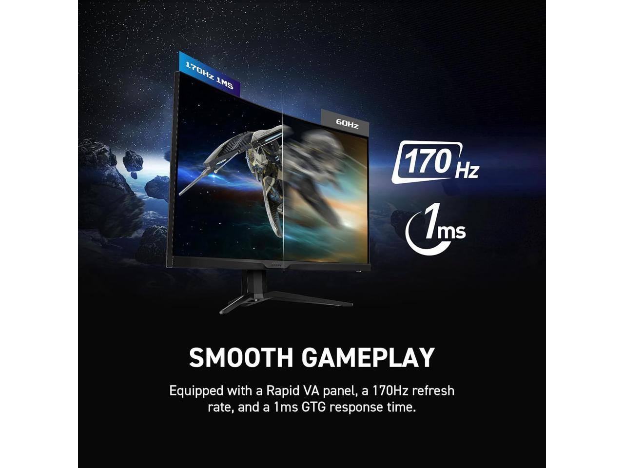 170Hz 1ms  
60Hz  
170Hz 1ms  
SMOOTH GAMEPLAY  
Equipped with a Rapid VA panel, a 170Hz refresh rate, and a 1ms GTG response time.