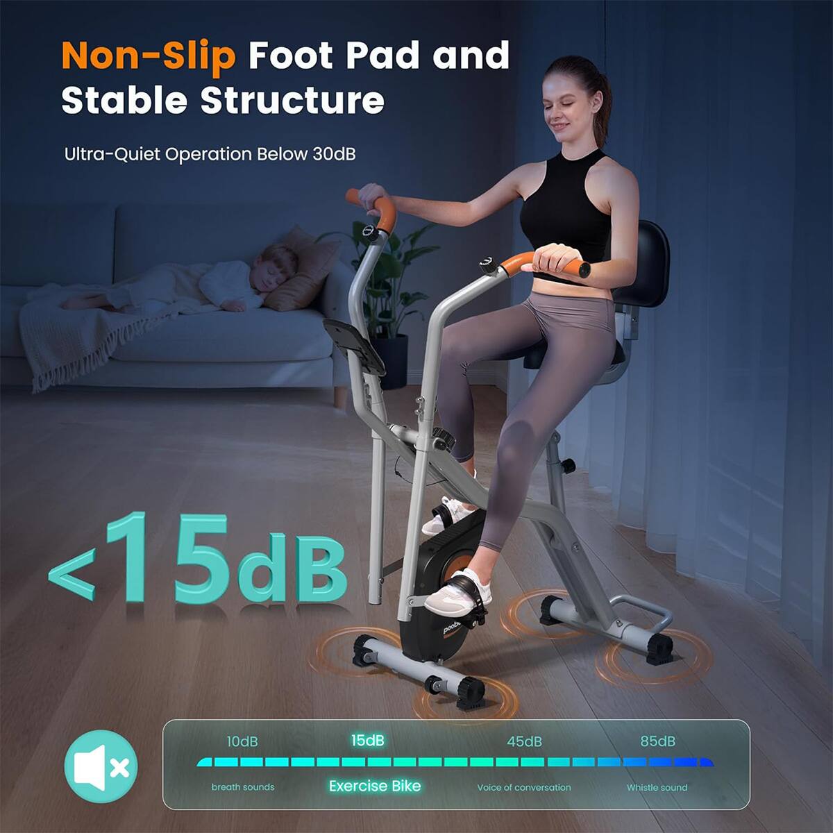 Non-Slip Foot Pad and Stable Structure  
Ultra-Quiet Operation Below 30dB  
<15dB  
Exercise Bike  
45dB Voice of conversation  
85dB Whistle sound