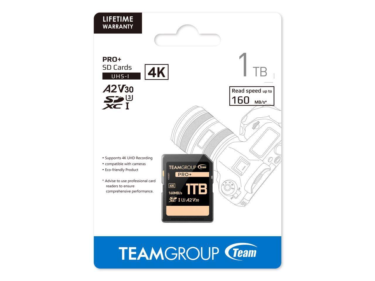 LIFETIME WARRANTY

PRO+ SD Cards  
UHS-I  
A2V30  
XC I  
4K  
1 TB  

Read speed up to 160 MB/s*  

Supports 4K UHD Recording  
compatible with cameras  
Eco-friendly Product  

Advise to use professional card readers to ensure comprehensive performance.  

TEAMGROUP Team PRO+  
1TB  
4K  
160MB/s  
U4  
A2  
V30  

TEAMGROUP  
Team