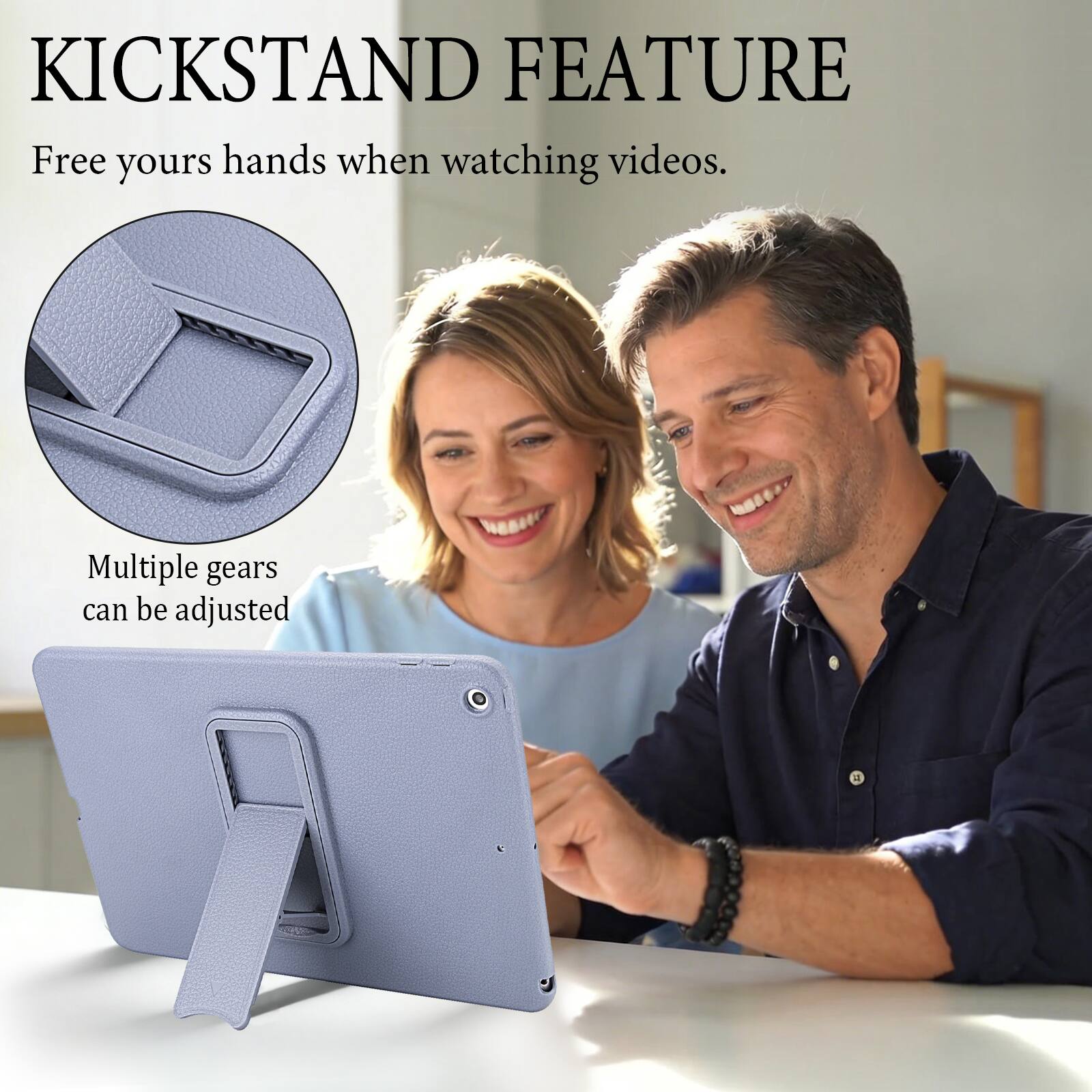 KICKSTAND FEATURE  
Free your hands when watching videos.  
Multiple gears can be adjusted
