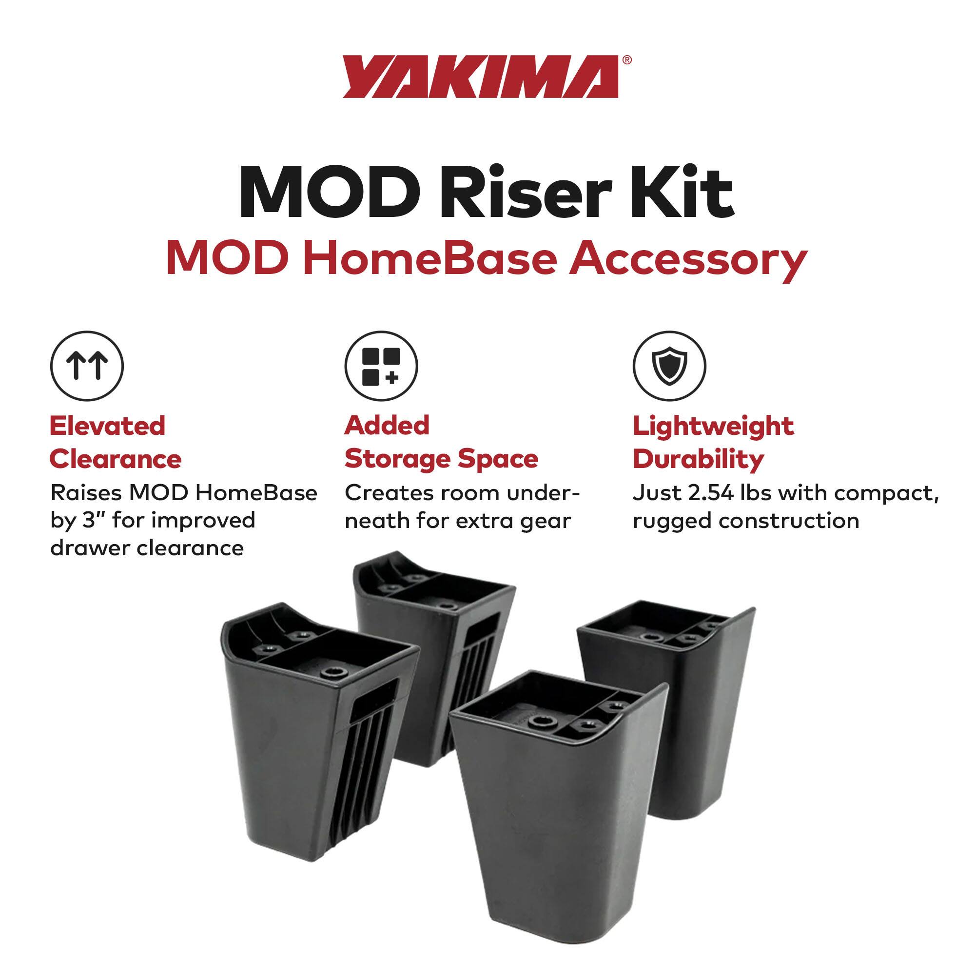 YAKIMA MOD Riser Kit  
MOD HomeBase Accessory  

- Elevated Clearance  
  Raises MOD HomeBase by 3" for improved drawer clearance  

- Added Storage Space  
  Creates room underneath for extra gear  

- Lightweight Durability  
  Just 2.54 lbs with compact, rugged construction