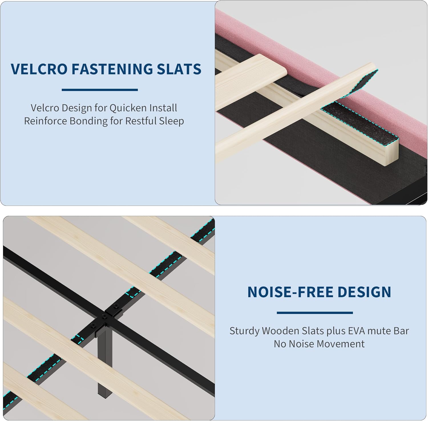 VELCRO FASTENING SLATS  
Velcro Design for Quicken Install  
Reinforce Bonding for Restful Sleep  

NOISE-FREE DESIGN  
Sturdy Wooden Slats plus EVA mute Bar  
No Noise Movement