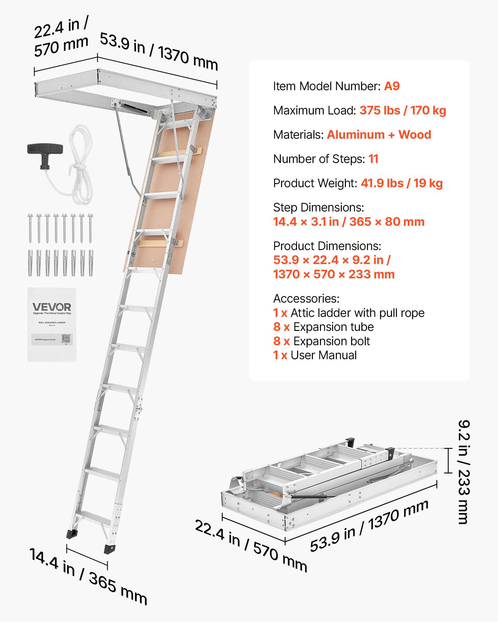 in / 22.4 570 mm 53.9 in I 1370 mm

Item Model Number: A9

Maximum Load: 375 lbs I 170 kg

Materials: Aluminum + Wood

Number of Steps: 11

Product Weight: 41.9 lbs I 19 kg

Step Dimensions: 14.4 x 3.1 in / 365 x 80 mm

Product Dimensions: 53.9 x 22.4 x 9.2 in / 1370 x 570 x 233 mm

VEVOR - Accessories: 1 X Attic ladder with pull rope 8 X Expansion tube 8 X Expansion bolt 1 x User Manual