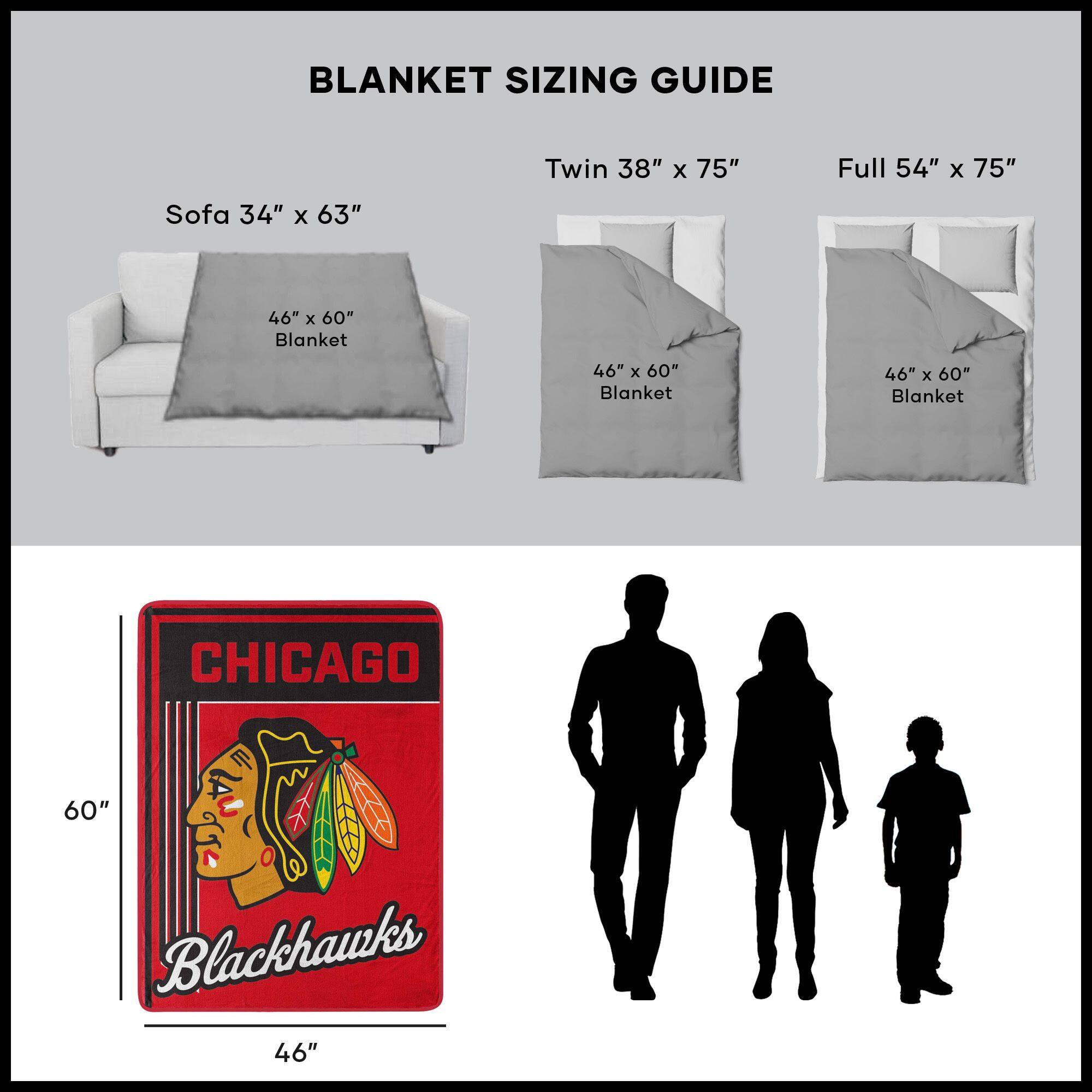 BLANKET SIZING GUIDE

Sofa 34" x 63"  
46" x 60" Blanket

Twin 38" x 75"  
46" x 60" Blanket

Full 54" x 75"  
46" x 60" Blanket

CHICAGO  
Blackhawks  
46" x 60"