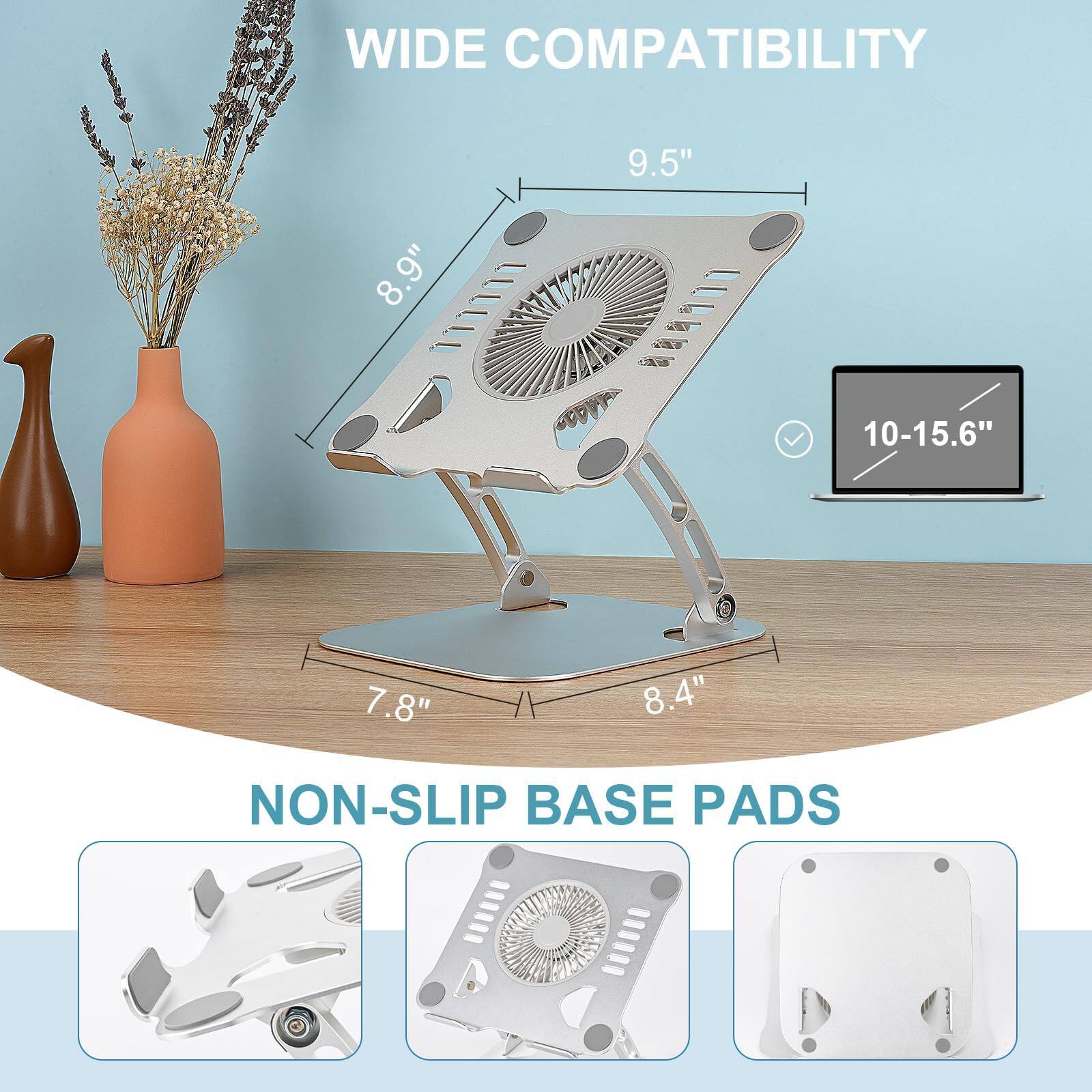 WIDE COMPATIBILITY  
9.5" 8.9" 10-15.6" 7.8" 8.4"  
NON-SLIP BASE PADS