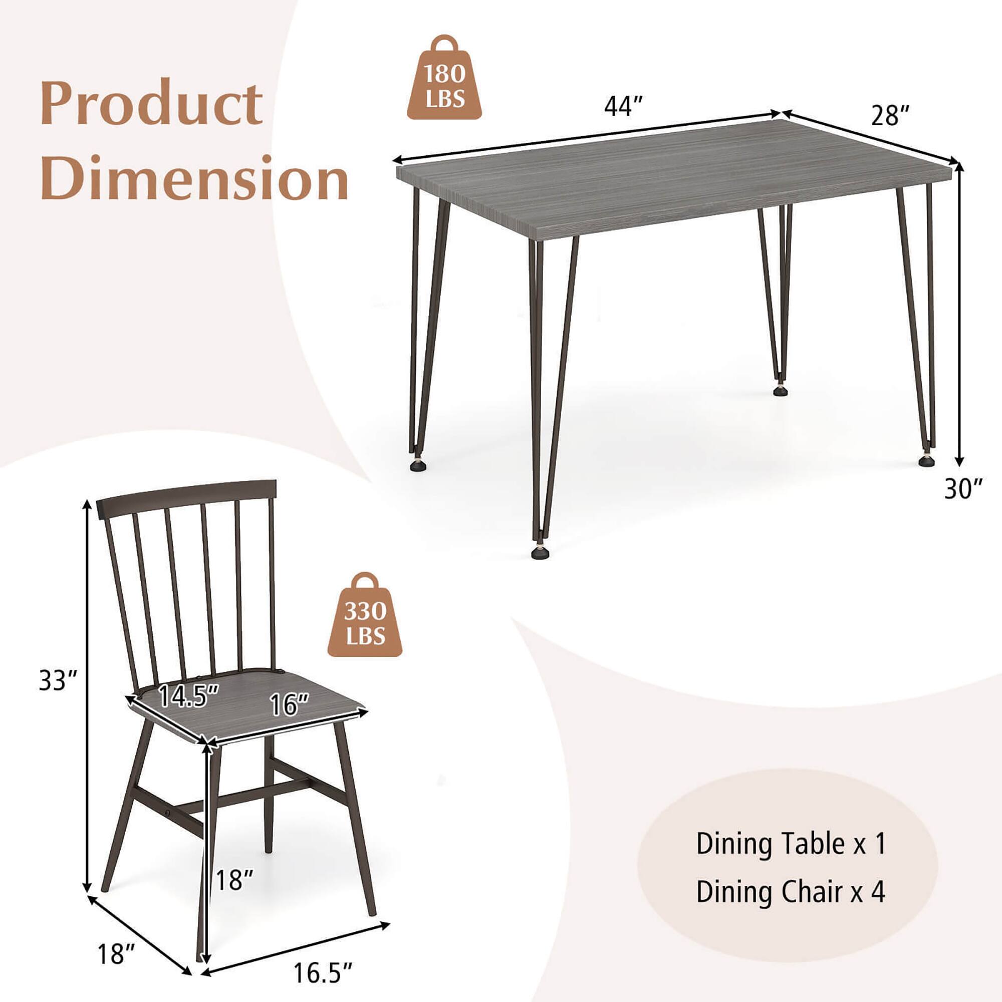 Product Dimension

180 LBS

Dining Table x 1
44" x 28" x 30"

330 LBS

Dining Chair x 4
14.5" x 16" x 18" x 16.5"