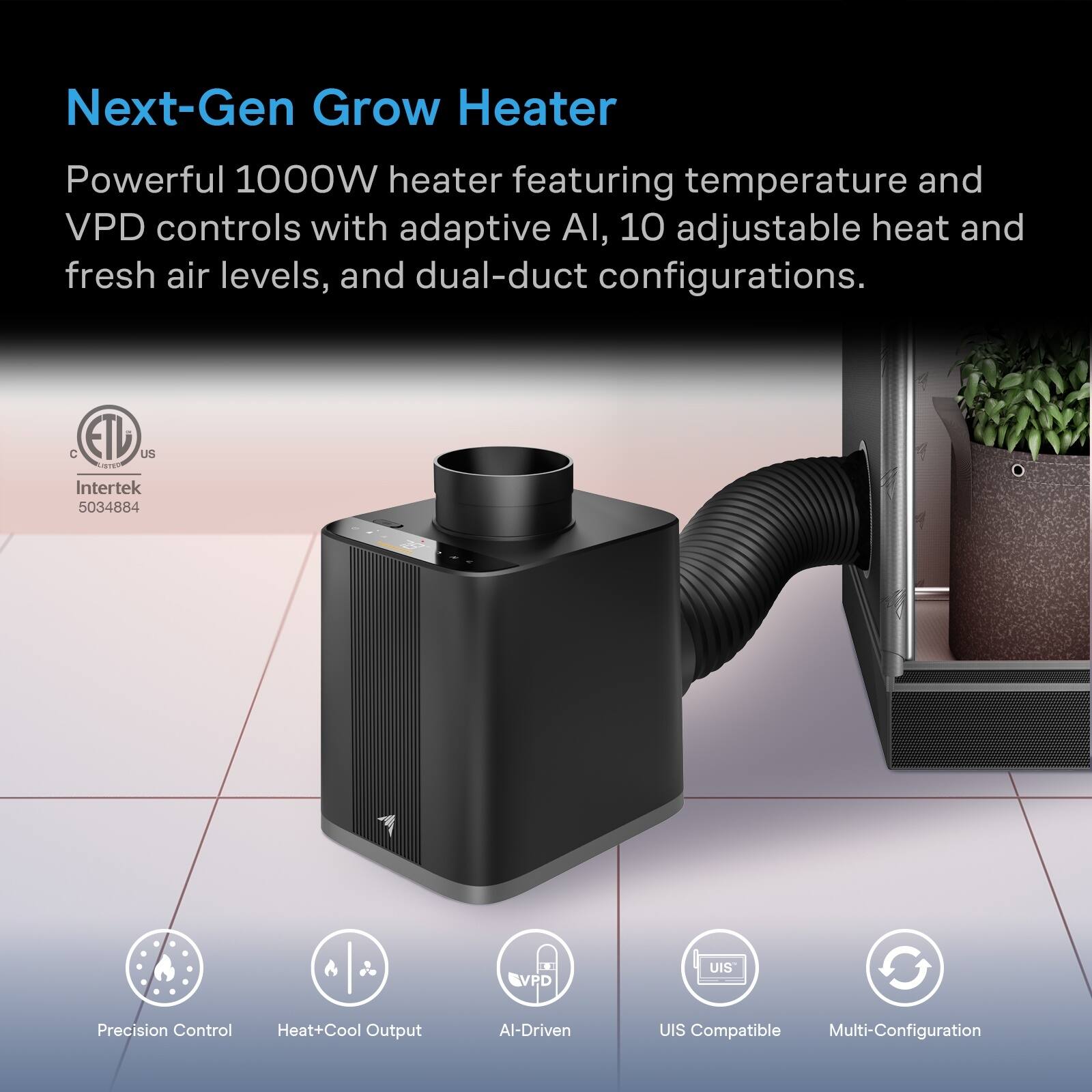 Next-Gen Grow Heater

Powerful 1000W heater featuring temperature and VPD controls with adaptive AI, 10 adjustable heat and fresh air levels, and dual-duct configurations.

CETU US Intertek 5034884

VPD
UIS

Precision Control
Heat+Cool Output
AI-Driven
UIS Compatible Multi-Configuration