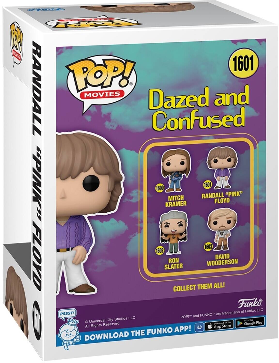 POP! MOVIES Dazed and Confused 1601 Randall "Pink" Floyd 1600 Mitch Kramer 1601 1602 Ron Slater 1603 David Wooderson Collect Them All! Funko, LLC PSSST! FUNKO are trademarks of Funko, LLC. POP! and FUNKO are trademarks of Funko, LLC. DOWNLOAD THE FUNKO APP! DOWNLOAD THE FUNKO APP! All Rights Reserved Universal City Studios LLC. GET IT ON App Store Google Play