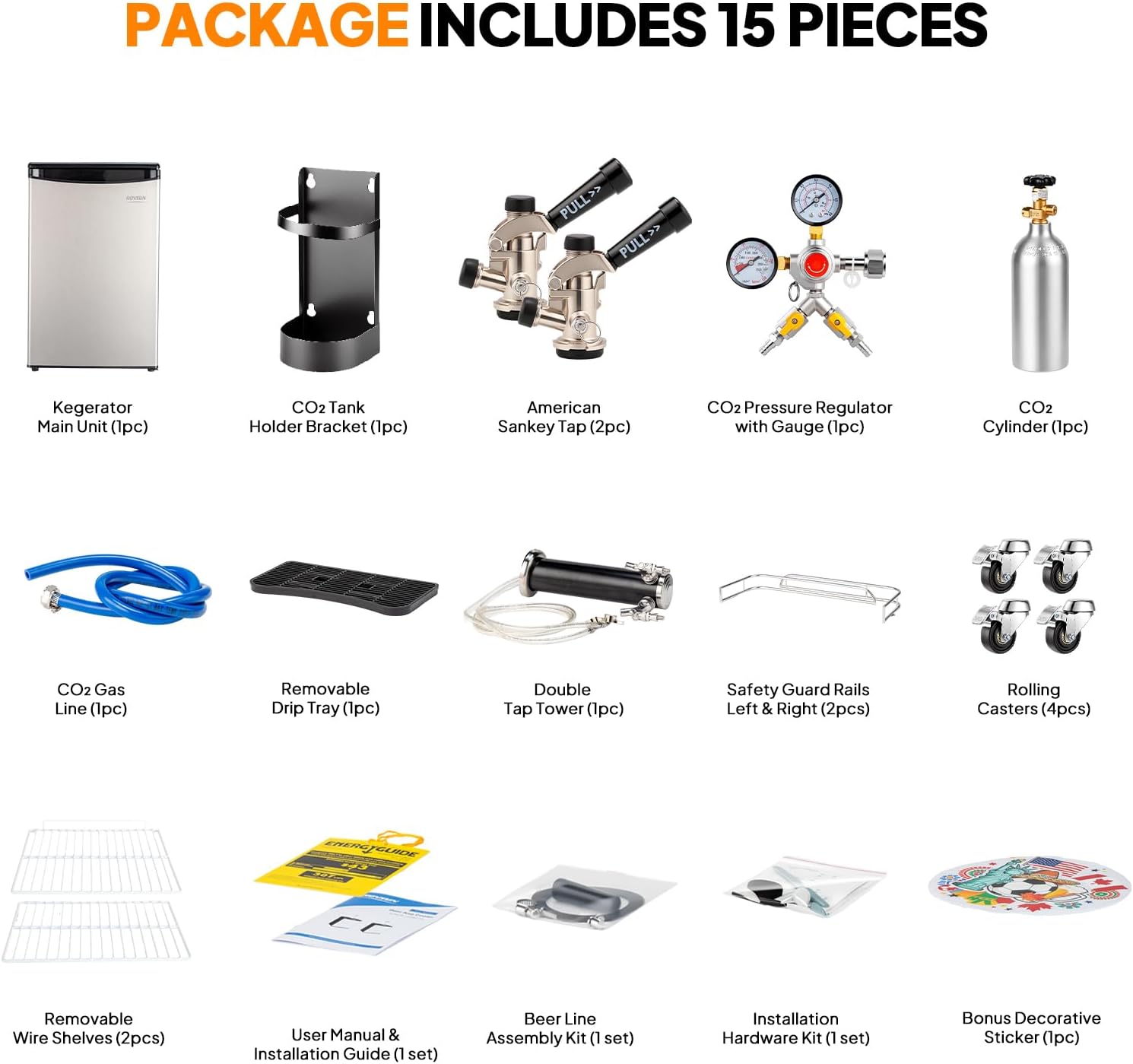 PACKAGE INCLUDES 15 PIECES

- Kegerator Main Unit (1pc)
- CO2 Tank Holder Bracket (1pc)
- American Sankey Tap (2pc)
- CO2 Pressure Regulator with Gauge (1pc)
- CO2 Cylinder (1pc)
- CO2 Gas Line (1pc)
- Removable Drip Tray (1pc)
- Double Tap Tower (1pc)
- Safety Guard Rails Left & Right (2pcs)
- Rolling Casters (4pcs)
- Removable Wire Shelves (2pcs)
- User Manual & Installation Guide (1 set)
- Beer Line Assembly Kit (1 set)
- Installation Hardware Kit (1 set)
- Bonus Decorative Sticker (1pc)