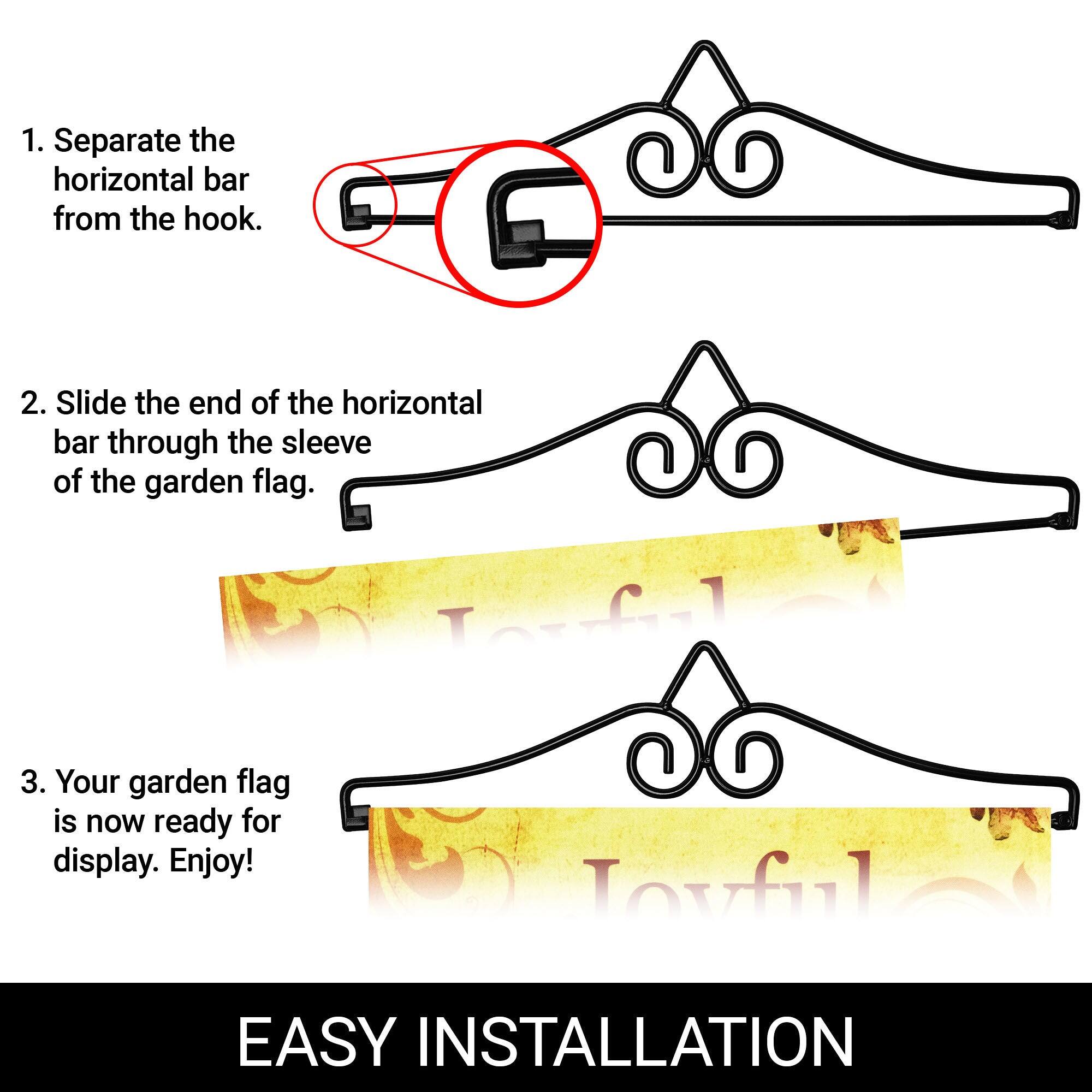 1. Separate the horizontal bar from the hook.  
2. Slide the end of the horizontal bar through the sleeve of the garden flag.  
3. Your garden flag is now ready for display. Enjoy!  

EASY INSTALLATION