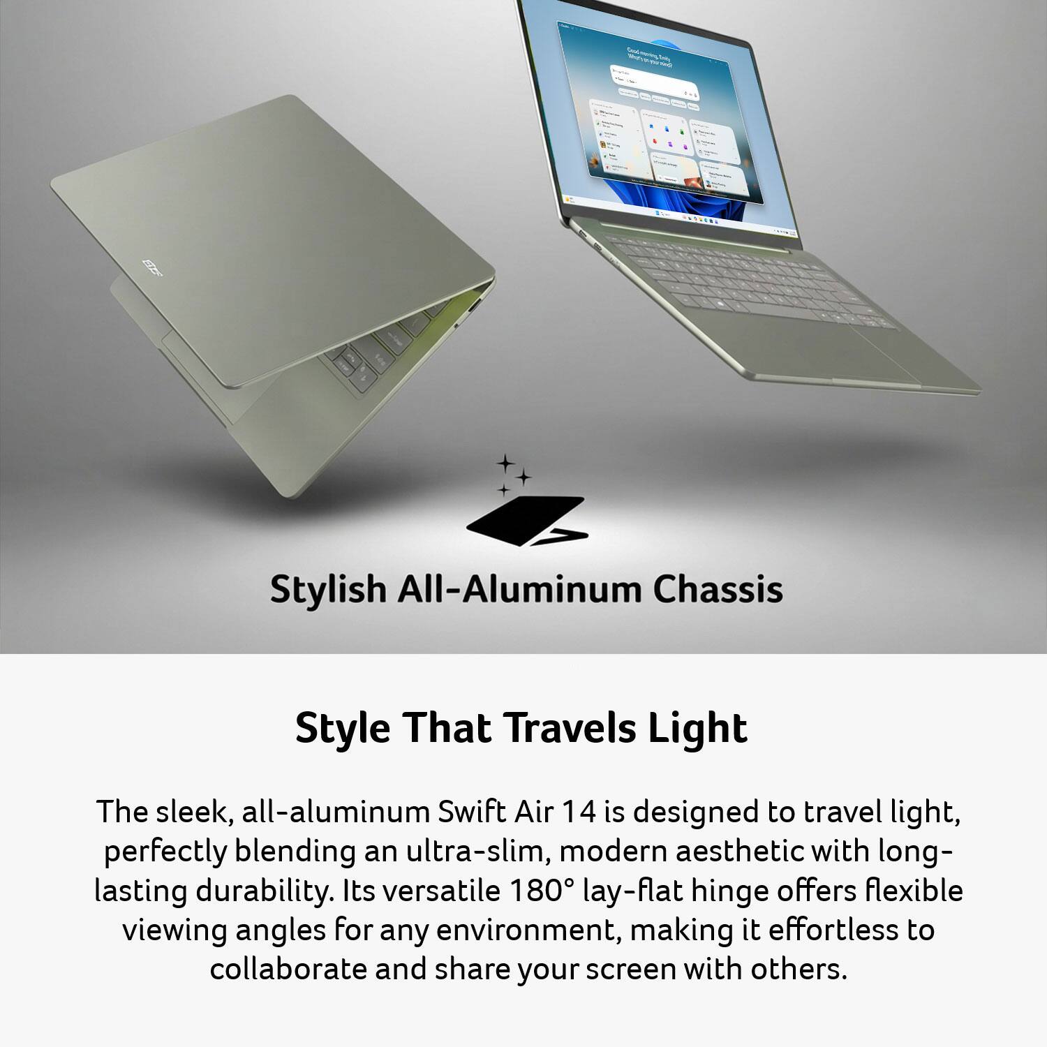 Daily POVO  
&  
PRODENA  

Stylish All-Aluminum Chassis  

Style That Travels Light  

The sleek, all-aluminum Swift Air 14 is designed to travel light, perfectly blending an ultra-slim, modern aesthetic with long-lasting durability. Its versatile 180° lay-flat hinge offers flexible viewing angles for any environment, making it effortless to collaborate and share your screen with others.